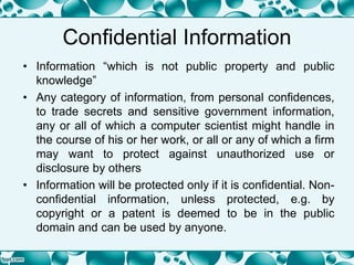 Confidential Information
• Information “which is not public property and public
knowledge”
• Any category of information, from personal confidences,
to trade secrets and sensitive government information,
any or all of which a computer scientist might handle in
the course of his or her work, or all or any of which a firm
may want to protect against unauthorized use or
disclosure by others
• Information will be protected only if it is confidential. Non-
confidential information, unless protected, e.g. by
copyright or a patent is deemed to be in the public
domain and can be used by anyone.
 