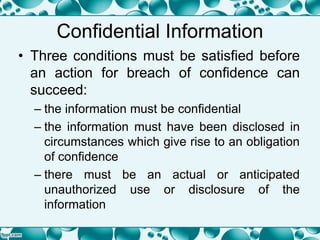 Confidential Information
• Three conditions must be satisfied before
an action for breach of confidence can
succeed:
– the information must be confidential
– the information must have been disclosed in
circumstances which give rise to an obligation
of confidence
– there must be an actual or anticipated
unauthorized use or disclosure of the
information
 