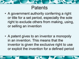 Patents
• A government authority conferring a right
or title for a set period, especially the sole
right to exclude others from making, using,
or selling an invention
• A patent gives to an inventor a monopoly
in an invention. This means that the
inventor is given the exclusive right to use
or exploit the invention for a defined period
 