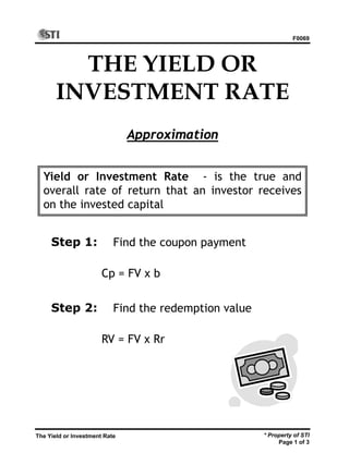 F0069
* Property of STI
Page 1 of 3
The Yield or Investment Rate
THE YIELD OR
INVESTMENT RATE
Approximation
Yield or Investment Rate - is the true and
overall rate of return that an investor receives
on the invested capital
Find the coupon payment
Cp = FV x b
Step 1:
Step 2: Find the redemption value
RV = FV x Rr
 