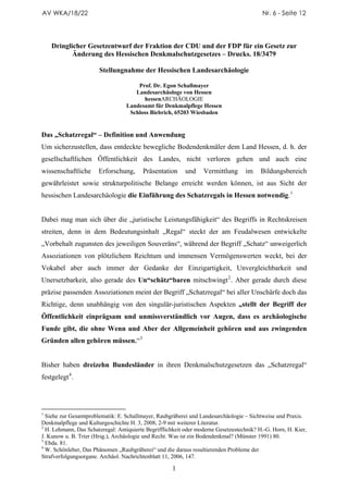 AV WKA/18/22                                                                              Nr. 6 - Seite 12




    Dringlicher Gesetzentwurf der Fraktion der CDU und der FDP für ein Gesetz zur
           Änderung des Hessischen Denkmalschutzgesetzes – Drucks. 18/3479

                       Stellungnahme der Hessischen Landesarchäologie

                                      Prof. Dr. Egon Schallmayer
                                     Landesarchäologe von Hessen
                                        hessenARCHÄOLOGIE
                                  Landesamt für Denkmalpflege Hessen
                                   Schloss Biebrich, 65203 Wiesbaden


Das „Schatzregal“ – Definition und Anwendung
Um sicherzustellen, dass entdeckte bewegliche Bodendenkmäler dem Land Hessen, d. h. der
gesellschaftlichen Öffentlichkeit des Landes, nicht verloren gehen und auch eine
wissenschaftliche      Erforschung,      Präsentation      und    Vermittlung      im     Bildungsbereich
gewährleistet sowie strukturpolitische Belange erreicht werden können, ist aus Sicht der
hessischen Landesarchäologie die Einführung des Schatzregals in Hessen notwendig. 1


Dabei mag man sich über die „juristische Leistungsfähigkeit“ des Begriffs in Rechtskreisen
streiten, denn in dem Bedeutungsinhalt „Regal“ steckt der am Feudalwesen entwickelte
„Vorbehalt zugunsten des jeweiligen Souveräns“, während der Begriff „Schatz“ unweigerlich
Assoziationen von plötzlichem Reichtum und immensen Vermögenswerten weckt, bei der
Vokabel aber auch immer der Gedanke der Einzigartigkeit, Unvergleichbarkeit und
Unersetzbarkeit, also gerade des Un“schätz“baren mitschwingt 2 . Aber gerade durch diese
präzise passenden Assoziationen meint der Begriff „Schatzregal“ bei aller Unschärfe doch das
Richtige, denn unabhängig von den singulär-juristischen Aspekten „stellt der Begriff der
Öffentlichkeit einprägsam und unmissverständlich vor Augen, dass es archäologische
Funde gibt, die ohne Wenn und Aber der Allgemeinheit gehören und aus zwingenden
Gründen allen gehören müssen.“ 3


Bisher haben dreizehn Bundesländer in ihren Denkmalschutzgesetzen das „Schatzregal“
festgelegt 4 .




1
  Siehe zur Gesamtproblematik: E. Schallmayer, Raubgräberei und Landesarchäologie – Sichtweise und Praxis.
Denkmalpflege und Kulturgeschichte H. 3, 2008, 2-9 mit weiterer Literatur.
2
  H. Lehmann, Das Schatzregal: Antiquierte Begrifflichkeit oder moderne Gesetzestechnik? H.-G. Horn, H. Kier,
J. Kunow u. B. Trier (Hrsg.), Archäologie und Recht. Was ist ein Bodendenkmal? (Münster 1991) 80.
3
  Ebda. 81.
4
  W. Schönleber, Das Phänomen „Raubgräberei“ und die daraus resultierenden Probleme der
Strafverfolgungsorgane. Archäol. Nachrichtenblatt 11, 2006, 147.

                                                     1
 