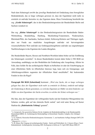 AV WKA/18/22                                                                               Nr. 6 - Seite 13




Nach dem Schatzregal erwirbt das jeweilige Bundesland mit Entdeckung eines beweglichen
Bodendenkmals, das so lange verborgen gewesen ist, dass der Eigentümer nicht mehr zu
ermitteln ist und/oder herrenlos ist, das Eigentum daran. Diese Formulierung beschreibt das
sog. „Große Schatzregal“, das in den Denkmalschutzgesetzen der Bundesländer Berlin und
Sachsen verankert ist.


Das sog. „Kleine Schatzregal“ in den Denkmalschutzgesetzen der Bundesländer Baden-
Württemberg,        Brandenburg,       Hamburg,        Mecklenburg-Vorpommern,             Niedersachsen,
Rheinland-Pfalz, des Saarlandes, Sachsen-Anhalt, Schleswig-Holstein und Thüringen regelt,
dass    nur    Funde      aus    staatlichen     Ausgrabungen        und/oder      mit    hervorragendem
wissenschaftlichen Wert und/oder aus Grabungsschutzgebieten und/oder aus ungenehmigten
Nachforschungen in das Eigentum des Landes übergehen.


Die Bundesländer Bayern, Hessen und Nordrhein-Westfalen haben bisher auf die Einführung
des Schatzregals verzichtet 5 . In diesen Bundesländern kommt daher bisher § 984 BGB zur
Anwendung, unabhängig von den Modalitäten der Entdeckung oder Ausgrabung. Alleine im
Falle, dass Gefahr für das archäologische Objekt zu befürchten ist oder die Unterbringung an
einer öffentlichen Stelle im öffentlichen Interesse liegt, kann sich ein Enteignungs- und
Ablieferungsverfahren zugunsten der öffentlichen Hand anschließen 6 . Bei bedeutenden
Funden ist dies die Regel!


Paragraph 984 BGB [Schatzfund] bestimmt: „Wird eine Sache, die so lange verborgen
gelegen hat, dass der Eigentümer nicht mehr zu ermitteln ist (Schatz), entdeckt und infolge
der Entdeckung in Besitz genommen, so wird das Eigentum zur Hälfte von dem Entdecker, zur
Hälfte von dem Eigentümer der Sache erworben, in welcher der Schatz verborgen war.“


Die Idee, dass der Eigentümer der verbergenden Sache und der Entdecker Miteigentümer des
Schatzes werden, geht auf das römische Recht zurück 7 und wird unter Bezug auf Kaiser
Hadrian die „Hadrianische Teilung“ genannt 8 .


5
  A. Gumprecht, Der gesetzliche Rahmen für die Aufgaben der Bodendenkmalpflege in der Bundesrepublik
Deutschland (BRD). In: Archäologische Denkmalpflege in Deutschland. Standort, Aufgabe, Ziel. (Stuttgart
2003)34f.
6
  J. N. Viebrock, Hessisches Denkmalschutzgesetz. Kommentar. 3., neu bearbeitete Auflage (Stuttgart 2007) 236
(9), 253 (5).
7
  Digesten 41, 1, 31 § 1.
8
  E.-R. Hönes, Der Umgang mit archäologischen Funden – Recht und Wirklichkeit. In: J. Kunow (Hrsg.), Tatort
Bodendenkmal. Archäologischer Juristentag 2005. Kolloquium in Köln am 19. April 2005 (Bonn 2006) 47.

                                                     2
 