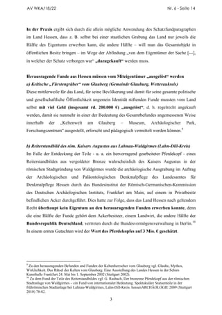 AV WKA/18/22                                                                             Nr. 6 - Seite 14




In der Praxis ergibt sich durch die allein mögliche Anwendung des Schatzfundparagraphen
im Land Hessen, dass z. B. selbst bei einer staatlichen Grabung das Land nur jeweils die
Hälfte des Eigentums erwerben kann, die andere Hälfte – will man das Gesamtobjekt in
öffentlichen Besitz bringen – im Wege der Abfindung „von dem Eigentümer der Sache [---],
in welcher der Schatz verborgen war“ „dazugekauft“ werden muss.


Herausragende Funde aus Hessen müssen vom Miteigentümer „ausgelöst“ werden
a) Keltische „Fürstengräber“ vom Glauberg (Gemeinde Glauburg, Wetteraukreis)
Diese mittlerweile für das Land, für seine Bevölkerung und damit für seine gesamte politische
und gesellschaftliche Öffentlichkeit ungemein Identität stiftenden Funde mussten vom Land
selbst mit viel Geld (insgesamt rd. 200.000 €) „ausgelöst“, d. h. regelrecht angekauft
werden, damit sie nunmehr in einer der Bedeutung des Gesamtbefundes angemessenen Weise
innerhalb     der    „Keltenwelt      am     Glauberg       –   Museum,        Archäologischer       Park,
Forschungszentrum“ ausgestellt, erforscht und pädagogisch vermittelt werden können. 9


b) Reiterstandbild des röm. Kaisers Augustus aus Lahnau-Waldgirmes (Lahn-Dill-Kreis)
Im Falle der Entdeckung der Teile - u. a. ein hervorragend gearbeiteter Pferdekopf - eines
Reiterstandbildes aus vergoldeter Bronze wahrscheinlich des Kaisers Augustus in der
römischen Stadtgründung von Waldgirmes wurde die archäologische Ausgrabung im Auftrag
der   Archäologischen       und    Paläontologischen       Denkmalpflege       des    Landesamtes       für
Denkmalpflege Hessen durch das Bundesinstitut der Römisch-Germanischen-Kommission
des Deutschen Archäologischen Instituts, Frankfurt am Main, auf einem in Privatbesitz
befindlichen Acker durchgeführt. Dies hatte zur Folge, dass das Land Hessen nach geltendem
Recht überhaupt kein Eigentum an den herausragenden Funden erwerben konnte, denn
die eine Hälfte der Funde gehört dem Ackerbesitzer, einem Landwirt, die andere Hälfte der
Bundesrepublik Deutschland, vertreten durch die Bundesvermögensverwaltung in Berlin. 10
In einem ersten Gutachten wird der Wert des Pferdekopfes auf 3 Mio. € geschätzt.




9
  Zu den herausragenden Befunden und Funden der Keltenherrscher vom Glauberg vgl. Glaube, Mythos,
Wirklichkeit. Das Rätsel der Kelten vom Glauberg. Eine Ausstellung des Landes Hessen in der Schirn
Kunsthalle Frankfurt 24. Mai bis 1. September 2002 (Stuttgart 2002).
10
   Zu dem Fund der Teile des Reiterstandbildes vgl. G. Rasbach, Der bronzene Pferdekopf aus der römischen
Stadtanlage von Waldgirmes – ein Fund von internationaler Bedeutung. Spektakuläre Statuenteile in der
frührömischen Stadtanlage bei Lahnau-Waldgirmes, Lahn-Dill-Kreis. hessenARCHÄOLOGIE 2009 (Stuttgart
2010) 78-82.

                                                     3
 