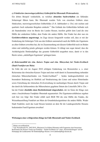 AV WKA/18/22                                                                                Nr. 6 - Seite 15




c) Fränkisches (merowingerzeitliches) Gräberfeld bei Ilbenstadt (Wetteraukreis)
Ein drittes Beispiel verdeutlicht, zu welchen absurden Sachverhalten ein fehlendes
Schatzregal führen kann. Bei Ilbenstadt wurden Teile von einzelnen Gräbern eines
fränkischen, merowingerzeitlichen Gräberfeldes (5.-8. Jahrhundert n. Chr.) mit reichen und
qualitativ hoch stehenden Beigaben entdeckt. 11 Das Gelände des Gräberfeldes befindet sich
als Staatsdomäne zwar im Besitz des Landes Hessen, insofern gehört dem Land die eine
Hälfte der entdeckten Gräber, dem Finder die andere Hälfte. Der Finder hat aber nun ein
Gerichtsverfahren angestrengt, im Zuge dessen festgestellt werden soll, dass er mit der
Entdeckung der bisherigen Teile aus den Gräbern automatisch auch die Hälfte des Eigentums
an allen Gräbern erworben hat, die im Zusammenhang mit diesem Gräberfeld noch im Boden
ruhen und zukünftig jemals geborgen werden können. Er drängt nun sogar darauf, dass die
Archäologische Denkmalpflege das gesamte Gräberfeld ausgraben muss, damit er in den
Besitz seines „zukünftigen Eigentums“ gelangen kann.


d) Reiterstandbild des röm. Kaisers Trajan und röm. Münzschatz bei Nieder-Eschbach
(Stadt Frankfurt am Main)
Im Falle der erst im August 2010 erfolgten Entdeckung von Bronzeteilen u. a. einer
Reiterstatue des römischen Kaisers Trajan und eines wohl damit in Zusammenhang stehenden
römischen Münzschatzfundes von Nieder-Eschbach 12 – beides landesgeschichtlich von
besonderer Bedeutung im Hinblick auf Strukturierung des Limes und seines Hinterlandes
sowie Einrichtung der römischen Zivilverwaltung im nachmaligen Hessen durch Trajan und
das durch die Schlussmünze des Münzschatzes gegebene Datum des Limesfalls 260 n. Chr. –
hat der Finder ebenfalls einen Rechtsbeistand eingeschaltet, der im Sinne der Klage zum
unter c beschriebenen Fundplatz Ilbenstadt argumentiert. Die Eigentumsverhältnisse ergeben
sich hier wie folgt: Der Finder erhält nach BGB 984 die eine Hälfte des Fundes, die
Weisenhausstiftung Frankfurt am Main als Grundstückseigentümer die andere Hälfte. Weder
Stadt Frankfurt, noch das Land Hessen konnten an dem für die Landesgeschichte Hessens
bedeutenden Fund Eigentum erwerben!




Wirkungen einer erfolgreichen Klage im Falle Ilbenstadt und Nieder-Eschbach


11
  Bisher unveröffentlicht.
12
  Vgl. Pressebericht Nr. 1042/2010 „Ministerin Eva Kühne-Hörmann stellt Fragmente einer bronzenen
Reiterstatue des Kaisers Traian aus Frankfurt – Nieder-Eschbach vor“ unter „Pressemitteilungen“ auf der
Homepage des Landesamtes für Denkmalpflege Hessen: www.denkmalpflege-hessen.de.

                                                      4
 