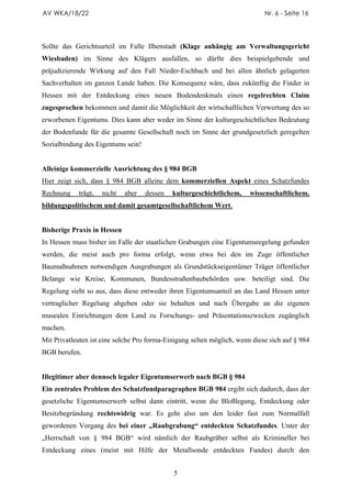 AV WKA/18/22                                                                 Nr. 6 - Seite 16




Sollte das Gerichtsurteil im Falle Ilbenstadt (Klage anhängig am Verwaltungsgericht
Wiesbaden) im Sinne des Klägers ausfallen, so dürfte dies beispielgebende und
präjudizierende Wirkung auf den Fall Nieder-Eschbach und bei allen ähnlich gelagerten
Sachverhalten im ganzen Lande haben. Die Konsequenz wäre, dass zukünftig die Finder in
Hessen mit der Entdeckung eines neuen Bodendenkmals einen regelrechten Claim
zugesprochen bekommen und damit die Möglichkeit der wirtschaftlichen Verwertung des so
erworbenen Eigentums. Dies kann aber weder im Sinne der kulturgeschichtlichen Bedeutung
der Bodenfunde für die gesamte Gesellschaft noch im Sinne der grundgesetzlich geregelten
Sozialbindung des Eigentums sein!


Alleinige kommerzielle Ausrichtung des § 984 BGB
Hier zeigt sich, dass § 984 BGB alleine dem kommerziellen Aspekt eines Schatzfundes
Rechnung    trägt,   nicht   aber   dessen   kulturgeschichtlichem,     wissenschaftlichem,
bildungspolitischem und damit gesamtgesellschaftlichem Wert.


Bisherige Praxis in Hessen
In Hessen muss bisher im Falle der staatlichen Grabungen eine Eigentumsregelung gefunden
werden, die meist auch pro forma erfolgt, wenn etwa bei den im Zuge öffentlicher
Baumaßnahmen notwendigen Ausgrabungen als Grundstückseigentümer Träger öffentlicher
Belange wie Kreise, Kommunen, Bundesstraßenbaubehörden usw. beteiligt sind. Die
Regelung sieht so aus, dass diese entweder ihren Eigentumsanteil an das Land Hessen unter
vertraglicher Regelung abgeben oder sie behalten und nach Übergabe an die eigenen
musealen Einrichtungen dem Land zu Forschungs- und Präsentationszwecken zugänglich
machen.
Mit Privatleuten ist eine solche Pro forma-Einigung selten möglich, wenn diese sich auf § 984
BGB berufen.


Illegitimer aber dennoch legaler Eigentumserwerb nach BGB § 984
Ein zentrales Problem des Schatzfundparagraphen BGB 984 ergibt sich dadurch, dass der
gesetzliche Eigentumserwerb selbst dann eintritt, wenn die Bloßlegung, Entdeckung oder
Besitzbegründung rechtswidrig war. Es geht also um den leider fast zum Normalfall
gewordenen Vorgang des bei einer „Raubgrabung“ entdeckten Schatzfundes. Unter der
„Herrschaft von § 984 BGB“ wird nämlich der Raubgräber selbst als Krimineller bei
Entdeckung eines (meist mit Hilfe der Metallsonde entdeckten Fundes) durch den


                                             5
 