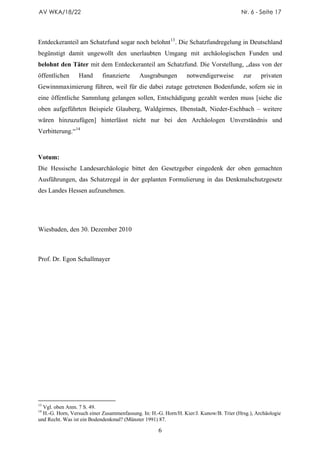 AV WKA/18/22                                                                            Nr. 6 - Seite 17




Entdeckeranteil am Schatzfund sogar noch belohnt 13 . Die Schatzfundregelung in Deutschland
begünstigt damit ungewollt den unerlaubten Umgang mit archäologischen Funden und
belohnt den Täter mit dem Entdeckeranteil am Schatzfund. Die Vorstellung, „dass von der
öffentlichen     Hand       finanzierte     Ausgrabungen        notwendigerweise         zur     privaten
Gewinnmaximierung führen, weil für die dabei zutage getretenen Bodenfunde, sofern sie in
eine öffentliche Sammlung gelangen sollen, Entschädigung gezahlt werden muss [siehe die
oben aufgeführten Beispiele Glauberg, Waldgirmes, Ilbenstadt, Nieder-Eschbach – weitere
wären hinzuzufügen] hinterlässt nicht nur bei den Archäologen Unverständnis und
Verbitterung.“ 14



Votum:
Die Hessische Landesarchäologie bittet den Gesetzgeber eingedenk der oben gemachten
Ausführungen, das Schatzregal in der geplanten Formulierung in das Denkmalschutzgesetz
des Landes Hessen aufzunehmen.




Wiesbaden, den 30. Dezember 2010



Prof. Dr. Egon Schallmayer




13
  Vgl. oben Anm. 7 S. 49.
14
  H.-G. Horn, Versuch einer Zusammenfassung. In: H.-G. Horn/H. Kier/J. Kunow/B. Trier (Hrsg.), Archäologie
und Recht. Was ist ein Bodendenkmal? (Münster 1991) 87.

                                                    6
 