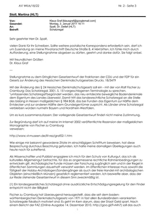 AV WKA/18/22                                                               Nr. 2 - Seite 3


Stoll, Martina (HLT)
Von:                            Klaus Graf [klausgraf@googlemail.com]
Gesendet:                       Montag, 3. Januar 2011 16:11
An:                             Spalt, Dr. Detlef (HLT)
Betreff:                        Schatzregal


Sehr geehrter Herr Dr. Spalt,

vielen Dank für Ihr Schreiben. Sollte weitere postalische Korrespondenz erforderlich sein, darf ich
um Zusendung an meine Privatanschrift Deutsche Straße 8, 41464 bitten. Ich fühle mich durch
Aufforderung, eine Stellungnahme abgeben zu dürfen, geehrt und danke dafür. Sie folgt anbei.

Mit freundlichen Grüßen
Dr. Klaus Graf

---

Stellungnahme zu dem Dringlichen Gesetzentwurf der Fraktionen der CDU und der FDP für ein
Gesetz zur Änderung des Hessischen Denkmalschutzgesetzes Drucks. 18/3479

Mit der Änderung des § 24 Hessisches Denkmalschutzgesetz soll ein - mit der von Ralf Fischer zu
Cramburg: Das Schatzregal, 2001, S. 151vorgeschlagenen Terminologie zu sprechen,
"umfassendes Schatzregal"begründet werden, das neu entdeckte bewegliche Bodendenkmale
dem Eigentum des Landes überweist. Damit tritt das landesrechtliche Schatzregal an die Stelle
des bislang in Hessen maßgeblichen § 984 BGB, das bei Funden das Eigentum zur Hälfte dem
Entdecker und zur anderen Hälfte dem Grundeigentümer zuspricht. Als Länder ohne Schatzregal
verbleiben würden nurmehr Bayern und Nordrhein-Westfalen.

Um es kurz zusammenzufassen: Der vorliegende Gesetzentwurf findet nicht meine Zustimmung.

Zur Begründung darf ich auf meine im Internet 2002 veröffentlichte Rezension der maßgeblichen
Monographie von Fischer zu Cramburg
verweisen:

http://www.vl-museen.de/lit-rez/graf02-1.htm

Wie einige mir bekannt gewordene Zitate im einschlägigen Schrifttum beweisen, hat diese
Besprechung durchaus Beachtung gefunden. Ich halte meine damaligen Überlegungen auch
heute noch für zutreffend.

Als Wissenschaftler und Publizist engagiere ich mich für den Schutz von Kulturgut, das ich als
kulturelles Allgemeingut betrachte, für das es angemessene rechtliche Rahmenbedingungen zu
entwickeln gilt. Archäologische Funde müssen der Forschung zugänglich sein und in der Regel in
öffentlichen Sammlungen dauerhaft verwahrt werden. Im öffentlichen Interesse muss sowohl die
Tätigkeit der Hobby-Archäologen/Sondengänger als auch der freie Handel mit archäologischen
Objekten (einschließlich Münzen) gesetzlich reglementiert werden. Ich bezweifle aber, dass der
zur Rede stehende Gesetzentwurf in diesem Sinn zweckmäßig ist.

(1) Ein landesgesetzliches Schatzregal ohne ausdrückliche Entschädigungsregelung für den Finder
entspricht nicht der Billigkeit

Fischer zu Cramburg hat überzeugend herausgestellt, dass die seit dem baden-
württembergischen Denkmalschutzgesetz von 1971 in fast allen Bundesländern verankerten
Schatzregale fiskalisch motiviert sind: Es geht im Kern darum, dass der Staat Geld spart. Nach
einem Bericht der FAZ (Online-Ausgabe 14. Dezember 2010, http://goo.gl/FvMh7) soll das auch
                                                     1
 