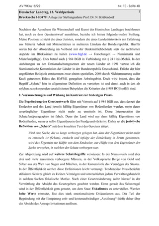 AV WKA/18/22                                                                 Nr. 10 - Seite 48

Hessischer Landtag, 18. Wahlperiode                                                           1
Drucksache 16/3479: Anlage zur Stellungnahme Prof. Dr. N. Klüßendorf


Nachdem der Ausschuss für Wissenschaft und Kunst des Hessischen Landtages beschlossen
hat, mich zu dem Gesetzentwurf anzuhören, beziehe ich hierzu folgendermaßen Stellung.
Meine Position ist nicht die eines Juristen, sondern die eines Landeshistorikers mit Erfahrung
aus früherer Arbeit mit Münzschätzen in mehreren Ländern der Bundesrepublik. Hierfür
waren bei der Abwicklung im Verbund mit der Denkmalfachbehörde stets die rechtlichen
Aspekte im Blickwinkel zu halten (www.hlgl.de
Münzfundpflege). Dies betraf auch § 984 BGB in Verbindung mit § 24 HessDSchG. In den
Anhörungen zu den Denkmalschutzgesetzen der neuen Länder ab 1991 vertrat ich die
Numismatische Kommission der Länder in der Bundesrepublik Deutschland. Etliche der hier
angeführten Beispiele entstammen zwar einem speziellen, 2006 durch Nichterneuerung außer
Kraft getretenen Erlass des HMWK geregelten Arbeitsgebiet. Doch wird betont, dass der
Begriff „Schatz“ hier in allgemeiner Definition zu verstehen ist und damit auch in den als
solchen zu erkennenden spezialisierten Beispielen die Kriterien des § 984 BGB erfüllt sind.

1. Voraussetzungen und Wirkung im Kontrast zur bisherigen Praxis

Die Begründung des Gesetzentwurfs führt mit Verweis auf § 984 BGB aus, dass derzeit der
Entdecker und das Land jeweils hälftig Eigentümer von Bodenfunden werden, wenn deren
ursprünglicher Eigentümer nicht mehr zu ermitteln ist. Diese Interpretation des
Schatzfundparagraphen ist falsch. Denn das Land wird nur dann hälftig Eigentümer von
Bodenfunden, wenn es selbst Eigentümerin des Fundgrundstücks ist. Daher sei die juristische
Definition von „Schatz“ mit dem korrekten Text des Gesetzes zitiert:

       Wird eine Sache, die so lange verborgen gelegen hat, dass der Eigentümer nicht mehr
       zu ermitteln ist (Schatz), entdeckt und infolge der Entdeckung in Besitz genommen,
       wird das Eigentum zur Hälfte von dem Entdecker, zur Hälfte von dem Eigentümer der
       Sache erworben, in welcher der Schatz verborgen war.

Zur Abgrenzung wird auf weitere Schatzbegriffe verwiesen: In der Numismatik sind dies
drei und mehr zusammen verborgene Münzen, in der Volkssprache Berge von Gold und
Silber aus der Welt von Sagen und Märchen, in der Kameralistik das Vermögen des Staates.
In der Öffentlichkeit werden diese Definitionen leicht vermengt. Tendenziöse Presseberichte
stilisieren Schätze gleich zu kleinen Vermögen und unterschieben jedem Verwaltungshandeln
in solchen Sachen fiskalische Motive. Nach einer Gesetzesänderung sollte hierauf in der
Vermittlung der Absicht des Gesetzgebers geachtet werden. Denn gerade das Schatzregal
wird in der Öffentlichkeit gern genutzt, um dem Staat Fiskalismus zu unterstellen. Werden
hohe Werte vermutet, löst dies stark emotionalisierte Diskussionen aus. Der Teil der
Begründung mit der Einsparung zeit- und kostenaufwändiger „Auslösung“ dürfte daher über
die Absicht des Antrags Irritationen auslösen.
 
