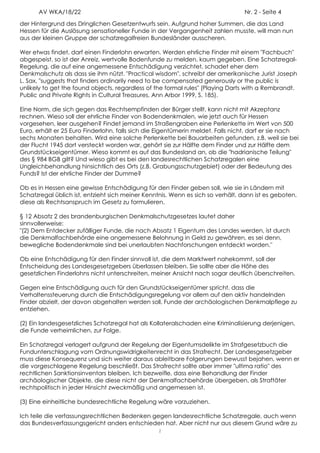 AV WKA/18/22                                                               Nr. 2 - Seite 4
der Hintergrund des Dringlichen Gesetzentwurfs sein. Aufgrund hoher Summen, die das Land
Hessen für die Auslösung sensationeller Funde in der Vergangenheit zahlen musste, will man nun
aus der kleinen Gruppe der schatzregalfreien Bundesländer ausscheren.

Wer etwas findet, darf einen Finderlohn erwarten. Werden ehrliche Finder mit einem "Fachbuch"
abgespeist, so ist der Anreiz, wertvolle Bodenfunde zu melden, kaum gegeben. Eine Schatzregal-
Regelung, die auf eine angemessene Entschädigung verzichtet, schadet eher dem
Denkmalschutz als dass sie ihm nützt. "Practical wisdom", schreibt der amerikanische Jurist Joseph
L. Sax, "suggests that finders ordinarily need to be compensated generously or the public is
unlikely to get the found objects, regardless of the formal rules" (Playing Darts with a Rembrandt.
Public and Private Rights in Cultural Treasures, Ann Arbor 1999, S. 185).

Eine Norm, die sich gegen das Rechtsempfinden der Bürger stellt, kann nicht mit Akzeptanz
rechnen. Wieso soll der ehrliche Finder von Bodendenkmalen, wie jetzt auch für Hessen
vorgesehen, leer ausgehen? Findet jemand im Straßengraben eine Perlenkette im Wert von 500
Euro, erhält er 25 Euro Finderlohn, falls sich die Eigentümerin meldet. Falls nicht, darf er sie nach
sechs Monaten behalten. Wird eine solche Perlenkette bei Bauarbeiten gefunden, z.B. weil sie bei
der Flucht 1945 dort versteckt worden war, gehört sie zur Hälfte dem Finder und zur Hälfte dem
Grundstückseigentümer. Wieso kommt es auf das Bundesland an, ob die "hadrianische Teilung"
des § 984 BGB gilt? Und wieso gibt es bei den landesrechtlichen Schatzregalen eine
Ungleichbehandlung hinsichtlich des Orts (z.B. Grabungsschutzgebiet) oder der Bedeutung des
Funds? Ist der ehrliche Finder der Dumme?

Ob es in Hessen eine gewisse Entschädigung für den Finder geben soll, wie sie in Ländern mit
Schatzregal üblich ist, entzieht sich meiner Kenntnis. Wenn es sich so verhält, dann ist es geboten,
diese als Rechtsanspruch im Gesetz zu formulieren.

§ 12 Absatz 2 des brandenburgischen Denkmalschutzgesetzes lautet daher
sinnvollerweise:
"(2) Dem Entdecker zufälliger Funde, die nach Absatz 1 Eigentum des Landes werden, ist durch
die Denkmalfachbehörde eine angemessene Belohnung in Geld zu gewähren, es sei denn,
bewegliche Bodendenkmale sind bei unerlaubten Nachforschungen entdeckt worden."

Ob eine Entschädigung für den Finder sinnvoll ist, die dem Marktwert nahekommt, soll der
Entscheidung des Landesgesetzgebers überlassen bleiben. Sie sollte aber die Höhe des
gesetzlichen Finderlohns nicht unterschreiten, meiner Ansicht nach sogar deutlich überschreiten.

Gegen eine Entschädigung auch für den Grundstückseigentümer spricht, dass die
Verhaltenssteuerung durch die Entschädigungsregelung vor allem auf den aktiv handelnden
Finder abzielt, der davon abgehalten werden soll, Funde der archäologischen Denkmalpflege zu
entziehen.

(2) Ein landesgesetzliches Schatzregal hat als Kollateralschaden eine Kriminalisierung derjenigen,
die Funde verheimlichen, zur Folge.

Ein Schatzregal verlagert aufgrund der Regelung der Eigentumsdelikte im Strafgesetzbuch die
Fundunterschlagung vom Ordnungswidrigkeitenrecht in das Strafrecht. Der Landesgesetzgeber
muss diese Konsequenz und sich weiter daraus ableitbare Folgerungen bewusst bejahen, wenn er
die vorgeschlagene Regelung beschließt. Das Strafrecht sollte aber immer "ultima ratio" des
rechtlichen Sanktionsinventars bleiben. Ich bezweifle, dass eine Behandlung der Finder
archäologischer Objekte, die diese nicht der Denkmalfachbehörde übergeben, als Straftäter
rechtspolitisch in jeder Hinsicht zweckmäßig und angemessen ist.

(3) Eine einheitliche bundesrechtliche Regelung wäre vorzuziehen.

Ich teile die verfassungsrechtlichen Bedenken gegen landesrechtliche Schatzregale, auch wenn
das Bundesverfassungsgericht anders entschieden hat. Aber nicht nur aus diesem Grund wäre zu
                                                  2
 