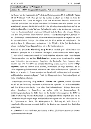 AV WKA/18/22                                                                Nr. 10 - Seite 49

Hessischer Landtag, 18. Wahlperiode                                                         2
Drucksache 16/3479: Anlage zur Stellungnahme Prof. Dr. N. Klüßendorf

Der Kampf um das Eigentum ist ein Vorfeld des Denkmalschutzes. Doch nicht jeder Schatz
ist ein Vermögen wert. Dies gilt für die meisten „Sachen“, die Schatz im Sinn der
Legaldefinition sind. Unter den Begriff fallen auch bescheidene Überreste menschlichen
Handelns, so Scherben eines vorgeschichtlichen Gefäßes mit Resten von Schmuck oder ein
Marschgepäck aus dem Dreißigjährigen Krieg. Die öffentliche Diskussion ist oft auf die am
leichtesten begreifbare, in der Werbung für Suchgeräte meist in den Vordergrund geschobene
Form von Schätzen reduziert, solche aus Edelmetall jeglicher Form oder Münzen, Material
also, dem man gemeinhin einen Marktwert zumisst. Solche Funde entsprechen, bezogen auf
die Gesamtmenge von Bodenfunden, nach ihrer statistisch belegbaren Häufigkeit der Spitze
des sprichwörtlichen Eisbergs. Ihre Größe und ihr Wert werden oft aufgebauscht. Die
häufigste Form des Münzschatzes umfasst nur 12 bis 25 Stück. Selbst fünf Kupferpfennige
können ein „Schatz“ in der Legaldefinition wie in der Numismatik sein.

Zuerst sei die praktische Anwendung des § 984 BGB erläutert. § 984 BGB steht in einer
Serie von Regelungen des BGB unter dem Oberbegriff „Funde und verlorene Sachen“ (§ 965
ff.). Dies betrifft im Rechtsverständnis des Publikums einen wichtigen Punkt: Finder fremden
Eigentums erhalten vom Verlierer Finderlohn bzw. werden, wenn sich dieser nicht meldet,
unter bestimmten Voraussetzungen Eigentümer der Fundsache. Dem Entdecker eines
Schatzes steht kein Finderlohn zu. Seine Rechtsstellung ist eine andere: Er erwirbt hälftiges
Eigentum, wenn die Kriterien eines Schatzes, insbesondere der lange Zeitablauf, der die
Ermittlung des Eigentümers hindert, erfüllt sind. Die andere Hälfte steht dem Eigentümer der
Sache zu, in welcher der Schatz verborgen war. Dies betrifft nicht nur den in Gesetzentwurf
und Begründung genannten „Boden“. Auch ein Schrank mit einem Geheimfach könnte als
Sache einen Schatz enthalten.

Die beantragte Neufassung von § 24 DSchG entzieht kein Eigentum, sondern unterbindet
die erst mit der Entdeckung verbundene Konstitution von Eigentum. Der Griff des Entdeckers
nach dem Schatz würde also ins Leere gehen. Das Recht der Länder, für ihren Kulturschutz
solche   Ausnahmen     in   Regal-Form     zu   treffen,   steht   im    Zusammenhang     der
Einführungsgesetzgebung des BGB. Daher hat das Bundesverfassungsgericht das 1971 von
Baden-Württemberg erlassene Schatzregal als grundgesetzkonform eingestuft. Das für das
Land Hessen vorgeschlagene Regal beansprucht die hälftigen Rechte des Entdeckers und die
des Eigentümers der Sache. Die Konsequenzen der Änderung für beide Seiten der
entstehenden Eigentumspartnerschaft sind hier im Kontrast zur gegenwärtigen Rechtslage
aufzuzeigen:

a) Der Entdecker wird verpflichtet, den von ihm in Besitz genommenen Schatz dem Land als
Eigentümerin auszuhändigen.
 