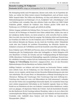 AV WKA/18/22                                                                  Nr. 10 - Seite 50

Hessischer Landtag, 18. Wahlperiode                                                              3
Drucksache 16/3479: Anlage zur Stellungnahme Prof. Dr. N. Klüßendorf

Die Neuregelung beträfe meist Privatpersonen, darunter auch solche, die als Eigentümer der
Sache, aus welcher der Schatz kommt (zumeist Grundeigentümer), auch auf dessen zweite
Hälfte Anspruch haben. Das Fehlen einer Belohnung, wie diese auch deklariert sein mag (in
Denkmalschutzgesetzen mit Schatzregal z. B. als „Fundprämie“ oder „Entschädigung“), wird
vom Publikum nicht verstanden. Dass dem ehrlichen Finder einer Börse mit 5.000 € Inhalt
Finderlohn gebührt, während der Entdecker eines Schatzes gleicher Größe durch die
Neufassung von § 24 DSchG leer ausgeht, gilt schlicht als unbillig.

Solchen Ausgang verhinderte die bisherige Praxis. So musste im Fall Feldkrücken (1984) ein
Forstwirt, der bei Rodungen im Staatsforst einen Schatz entdeckt hatte, erleben, dass man in
der Lokalpresse darüber lästerte, wie dumm jemand sei, solch wertvollen Fund zu melden.
Man wisse doch, dass man beim Staat leer ausginge. Der Entdecker erhielt nach Entscheidung
des Forstfiskus die Hälfte des von ihm Entdeckten nach § 984 BGB. Die Abwickelung nach
dem Geldwert übernahm das Museum, das den Anteil des Forstfiskus erhielt. Nebenabrede
wurde unter dem Eindruck der erwähnten Pressemeldung, das öffentliche Ansehen des
Entdeckers zu bessern, der Vorbildliches auch für die Geschichte seines Ortes geleistet hatte.

Keine Entdecker nach § 984 BGB sind Personen, denen ein Dienstverhältnis den Auftrag zur
Entdeckung gibt. Die Entdeckerrechte stehen dem Auftraggeber zu. Solche Delegation trifft
etwa Bauarbeiter in Firmen, die Gewerke nach der Verdingungsordnung für Bauleistungen
(VOB), übernehmen, Fachfirmen der Denkmalpflege, angestellte Archäologen. Dennoch kann
für vorbildliche Leistung in solchem Fall eine Anerkennung sinnvoll sein, um der verbreiteten
Neigung zur Unterschlagung demonstrativ entgegenzuwirken, etwa mit dem Hessischen
Denkmalschutzpreis für drei Bauarbeiter aus Sachsen-Anhalt (2003).

Zufällige Entdecker von Schätzen sind selten Experten aus historischen Fächern, sondern
meist einfache Leute, die bei Entdeckung von einer Sekunde auf die andere entscheiden
müssen, wie sie vorgehen, und die kaum mit dem Hessischen Denkmalschutzgesetz unter dem
Arm umherlaufen. Die oft unter Druck von Mitentdeckern zu fällende Entscheidung hat zwei
Alternativen: Meldung oder Verschweigen. Dem Verschweigen folgt meist Auflösung bzw.
Verteilung eines Fundes (als erstes wird Münzschätzen das Gold entnommen!), verbunden
also mit dem Verlust einer aussagekräftigen historischen Quelle. Ein wesentlicher Irrtum liegt
meist solchem pragmatischen Fehlverhalten an der Fundstelle zugrunde: Kaum ein Schatz
besteht nur aus Seltenheiten mit dem vom Entdecker vermuteten hohen Handelswert, sondern
meist aus gängigen, oft abgenutzten Stücken des Umlaufs. Auch der bescheidenste Komplex
hat aber Quellenwert für die Forschung mehrerer Disziplinen, indem er als ein in älterer Zeit
zusammengebrachter Betrag in dem Zusammenhang mit der Fundstelle und ihren besonderen
Umständen wirkt. Außerhalb dieses Kontexts sind viele Stücke nur Exponenten des
Massenprodukts „Münze“.
 