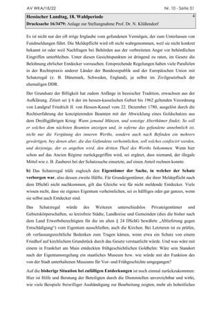 AV WKA/18/22                                                                 Nr. 10 - Seite 51

Hessischer Landtag, 18. Wahlperiode                                                          4
Drucksache 16/3479: Anlage zur Stellungnahme Prof. Dr. N. Klüßendorf

Es ist nicht nur der oft irrige Irrglaube vom gefundenen Vermögen, der zum Unterlassen von
Fundmeldungen führt. Die Meldepflicht wird oft nicht wahrgenommen, weil sie nicht konkret
bekannt ist oder weil Nachfragen bei Behörden aus der verbreiteten Angst vor behördlichen
Eingriffen unterbleiben. Unter diesen Gesichtspunkten ist dringend zu raten, im Gesetz die
Belohnung ehrlicher Entdecker vorzusehen. Entsprechende Regelungen haben viele Parallelen
in der Rechtspraxis anderer Länder der Bundesrepublik und der Europäischen Union mit
Schatzregal (z. B. Dänemark, Schweden, England), ja selbst im Zivilgesetzbuch der
ehemaligen DDR.

Der Grundsatz der Billigkeit hat zudem Anfänge in hessischer Tradition, erwachsen aus der
Aufklärung. Zitiert sei § 6 der im hessen-kasselschen Gebiet bis 1962 geltenden Verordnung
von Landgraf Friedrich II. von Hessen-Kassel vom 22. Dezember 1780, ausgelöst durch die
Rechtserfahrung der konzipierenden Beamten mit der Abwicklung eines Goldschatzes aus
dem Dreißigjährigen Krieg: Wann jemand Münzen, und sonstige Alterthümer findet; So soll
er solches dem nächsten Beamten anzeigen und, in soferne das gefundene annehmlich ist,
nicht nur die Vergütung des inneren Werths, sondern auch nach Befinden ein mehrers
gewärtigen, bey denen aber, die das Gefundene verheimlichen, soll solches confiscirt werden,
und derjenige, der es angeben wird, den dritten Theil des Werths bekommen. Wenn hier
schon auf das Ancien Régime zurückgegriffen wird, sei ergänzt, dass niemand, der illegale
Mittel wie z. B. Zauberei bei der Schatzsuche einsetzte, auf einen Anteil rechnen konnte.

b) Das Schatzregal träfe zugleich den Eigentümer der Sache, in welcher der Schatz
verborgen war, also dessen zweite Hälfte. Für Grundeigentümer, die ihrer Meldepflicht nach
dem DSchG nicht nachkommen, gilt das Gleiche wie für nicht meldende Entdecker. Viele
wissen nicht, dass sie eigenes Eigentum verheimlichen, sei es hälftiges oder gar ganzes, wenn
sie selbst auch Entdecker sind.

Das    Schatzregal    würde       des   Weiteren   unterschiedslos    Privateigentümer      und
Gebietskörperschaften, so kreisfreie Städte, Landkreise und Gemeinden (dies die bisher nach
dem Land Erwerbsberechtigten für die im alten § 24 DSchG bewährte „Ablieferung gegen
Entschädigung“) vom Eigentum ausschließen, auch die Kirchen. Bei Letzteren ist zu prüfen,
ob verfassungsrechtliche Bedenken zum Tragen kämen, wenn etwa ein Schatz von einem
Friedhof auf kirchlichem Grundstück durch das Gesetz verstaatlicht würde. Und was wäre mit
einem in Frankfurt am Main entdeckten frühgeschichtlichen Goldhelm: Wäre sein Standort
nach der Eigentumsregelung ein staatliches Museum bzw. wie würde mit der Funktion des
von der Stadt unterhaltenen Museums für Vor- und Frühgeschichte umgegangen?

Auf die bisherige Situation bei zufälligen Entdeckungen ist noch einmal zurückzukommen:
Hier ist Hilfe und Beratung der Beteiligten durch die Dienststellen unverzichtbar und wirkt,
wie viele Beispiele freiwilliger Aushändigung zur Bearbeitung zeigten, mehr als hoheitliches
 
