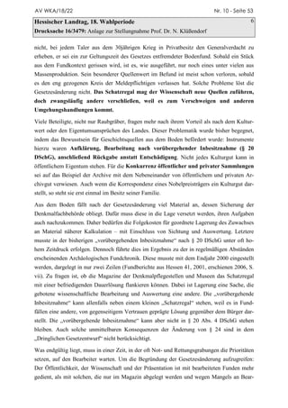 AV WKA/18/22                                                                 Nr. 10 - Seite 53

Hessischer Landtag, 18. Wahlperiode                                                          6
Drucksache 16/3479: Anlage zur Stellungnahme Prof. Dr. N. Klüßendorf

nicht, bei jedem Taler aus dem 30jährigen Krieg in Privatbesitz den Generalverdacht zu
erheben, er sei ein zur Geltungszeit des Gesetzes entfremdeter Bodenfund. Sobald ein Stück
aus dem Fundkontext gerissen wird, ist es, wie ausgeführt, nur noch eines unter vielen aus
Massenproduktion. Sein besonderer Quellenwert im Befund ist meist schon verloren, sobald
es den eng gezogenen Kreis der Meldepflichtigen verlassen hat. Solche Probleme löst die
Gesetzesänderung nicht. Das Schatzregal mag der Wissenschaft neue Quellen zuführen,
doch zwangsläufig andere verschließen, weil es zum Verschweigen und anderen
Umgehungshandlungen kommt.

Viele Beteiligte, nicht nur Raubgräber, fragen mehr nach ihrem Vorteil als nach dem Kultur-
wert oder den Eigentumsansprüchen des Landes. Dieser Problematik wurde bisher begegnet,
indem das Bewusstsein für Geschichtsquellen aus dem Boden befördert wurde: Instrumente
hierzu waren Aufklärung, Bearbeitung nach vorübergehender Inbesitznahme (§ 20
DSchG), anschließend Rückgabe anstatt Entschädigung. Nicht jedes Kulturgut kann in
öffentlichem Eigentum stehen. Für die Konkurrenz öffentlicher und privater Sammlungen
sei auf das Beispiel der Archive mit dem Nebeneinander von öffentlichem und privaten Ar-
chivgut verwiesen. Auch wenn die Korrespondenz eines Nobelpreisträgers ein Kulturgut dar-
stellt, so steht sie erst einmal im Besitz seiner Familie.

Aus dem Boden fällt nach der Gesetzesänderung viel Material an, dessen Sicherung der
Denkmalfachbehörde obliegt. Dafür muss diese in die Lage versetzt werden, ihren Aufgaben
auch nachzukommen. Daher bedürfen die Folgekosten für geordnete Lagerung des Zuwachses
an Material näherer Kalkulation – mit Einschluss von Sichtung und Auswertung. Letztere
musste in der bisherigen „vorübergehenden Inbesitznahme“ nach § 20 DSchG unter oft ho-
hem Zeitdruck erfolgen. Dennoch führte dies im Ergebnis zu der in regelmäßigen Abständen
erscheinenden Archäologischen Fundchronik. Diese musste mit dem Endjahr 2000 eingestellt
werden, dargelegt in nur zwei Zeilen (Fundberichte aus Hessen 41, 2001, erschienen 2006, S.
vii). Zu fragen ist, ob die Magazine der Denkmalpflegestellen und Museen das Schatzregal
mit einer befriedigenden Dauerlösung flankieren können. Dabei ist Lagerung eine Sache, die
gebotene wissenschaftliche Bearbeitung und Auswertung eine andere. Die „vorübergehende
Inbesitznahme“ kann allenfalls neben einem kleinen „Schatzregal“ stehen, weil es in Fund-
fällen eine andere, von gegenseitigem Vertrauen geprägte Lösung gegenüber dem Bürger dar-
stellt. Die „vorübergehende Inbesitznahme“ kann aber nicht in § 20 Abs. 4 DSchG stehen
bleiben. Auch solche unmittelbaren Konsequenzen der Änderung von § 24 sind in dem
„Dringlichen Gesetzentwurf“ nicht berücksichtigt.

Was endgültig liegt, muss in einer Zeit, in der oft Not- und Rettungsgrabungen die Prioritäten
setzen, auf den Bearbeiter warten. Um die Begründung der Gesetzesänderung aufzugreifen:
Der Öffentlichkeit, der Wissenschaft und der Präsentation ist mit bearbeiteten Funden mehr
gedient, als mit solchen, die nur im Magazin abgelegt werden und wegen Mangels an Bear-
 