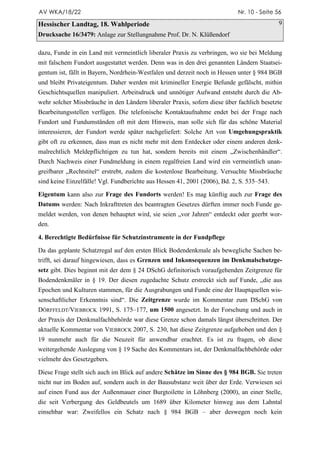 AV WKA/18/22                                                                Nr. 10 - Seite 56

Hessischer Landtag, 18. Wahlperiode                                                         9
Drucksache 16/3479: Anlage zur Stellungnahme Prof. Dr. N. Klüßendorf

dazu, Funde in ein Land mit vermeintlich liberaler Praxis zu verbringen, wo sie bei Meldung
mit falschem Fundort ausgestattet werden. Denn was in den drei genannten Ländern Staatsei-
gentum ist, fällt in Bayern, Nordrhein-Westfalen und derzeit noch in Hessen unter § 984 BGB
und bleibt Privateigentum. Daher werden mit krimineller Energie Befunde gefälscht, mithin
Geschichtsquellen manipuliert. Arbeitsdruck und unnötiger Aufwand entsteht durch die Ab-
wehr solcher Missbräuche in den Ländern liberaler Praxis, sofern diese über fachlich besetzte
Bearbeitungsstellen verfügen. Die telefonische Kontaktaufnahme endet bei der Frage nach
Fundort und Fundumständen oft mit dem Hinweis, man solle sich für das schöne Material
interessieren, der Fundort werde später nachgeliefert: Solche Art von Umgehungspraktik
gibt oft zu erkennen, dass man es nicht mehr mit dem Entdecker oder einem anderen denk-
malrechtlich Meldepflichtigen zu tun hat, sondern bereits mit einem „Zwischenhändler“.
Durch Nachweis einer Fundmeldung in einem regalfreien Land wird ein vermeintlich unan-
greifbarer „Rechtstitel“ erstrebt, zudem die kostenlose Bearbeitung. Versuchte Missbräuche
sind keine Einzelfälle! Vgl. Fundberichte aus Hessen 41, 2001 (2006), Bd. 2, S. 535–543.

Eigentum kann also zur Frage des Fundorts werden! Es mag künftig auch zur Frage des
Datums werden: Nach Inkrafttreten des beantragten Gesetzes dürften immer noch Funde ge-
meldet werden, von denen behauptet wird, sie seien „vor Jahren“ entdeckt oder geerbt wor-
den.

4. Berechtigte Bedürfnisse für Schutzinstrumente in der Fundpflege

Da das geplante Schatzregal auf den ersten Blick Bodendenkmale als bewegliche Sachen be-
trifft, sei darauf hingewiesen, dass es Grenzen und Inkonsequenzen im Denkmalschutzge-
setz gibt. Dies beginnt mit der dem § 24 DSchG definitorisch voraufgehenden Zeitgrenze für
Bodendenkmäler in § 19. Der diesen zugedachte Schutz erstreckt sich auf Funde, „die aus
Epochen und Kulturen stammen, für die Ausgrabungen und Funde eine der Hauptquellen wis-
senschaftlicher Erkenntnis sind“. Die Zeitgrenze wurde im Kommentar zum DSchG von
DÖRFFELDT/VIEBROCK 1991, S. 175–177, um 1500 angesetzt. In der Forschung und auch in
der Praxis der Denkmalfachbehörde war diese Grenze schon damals längst überschritten. Der
aktuelle Kommentar von VIEBROCK 2007, S. 230, hat diese Zeitgrenze aufgehoben und den §
19 nunmehr auch für die Neuzeit für anwendbar erachtet. Es ist zu fragen, ob diese
weitergehende Auslegung von § 19 Sache des Kommentars ist, der Denkmalfachbehörde oder
vielmehr des Gesetzgebers.

Diese Frage stellt sich auch im Blick auf andere Schätze im Sinne des § 984 BGB. Sie treten
nicht nur im Boden auf, sondern auch in der Bausubstanz weit über der Erde. Verwiesen sei
auf einen Fund aus der Außenmauer einer Burgtoilette in Löhnberg (2000), an einer Stelle,
die seit Verbergung des Geldbeutels um 1689 über Kilometer hinweg aus dem Lahntal
einsehbar war: Zweifellos ein Schatz nach § 984 BGB – aber deswegen noch kein
 