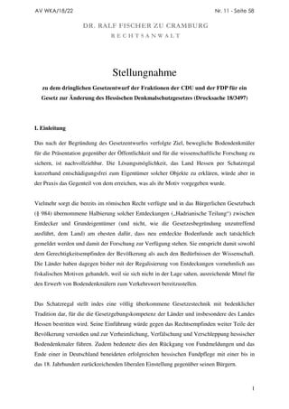 AV WKA/18/22                                                                 Nr. 11 - Seite 58

                    DR. RALF FISCHER ZU CRAMBURG
                                RECHTSANWALT




                                 Stellungnahme
   zu dem dringlichen Gesetzentwurf der Fraktionen der CDU und der FDP für ein
  Gesetz zur Änderung des Hessischen Denkmalschutzgesetzes (Drucksache 18/3497)




I. Einleitung

Das nach der Begründung des Gesetzentwurfes verfolgte Ziel, bewegliche Bodendenkmäler
für die Präsentation gegenüber der Öffentlichkeit und für die wissenschaftliche Forschung zu
sichern, ist nachvollziehbar. Die Lösungsmöglichkeit, das Land Hessen per Schatzregal
kurzerhand entschädigungsfrei zum Eigentümer solcher Objekte zu erklären, würde aber in
der Praxis das Gegenteil von dem erreichen, was als ihr Motiv vorgegeben wurde.


Vielmehr sorgt die bereits im römischen Recht verfügte und in das Bürgerlichen Gesetzbuch
(§ 984) übernommene Halbierung solcher Entdeckungen („Hadrianische Teilung“) zwischen
Entdecker und Grundeigentümer (und nicht, wie die Gesetzesbegründung unzutreffend
ausführt, dem Land) am ehesten dafür, dass neu entdeckte Bodenfunde auch tatsächlich
gemeldet werden und damit der Forschung zur Verfügung stehen. Sie entspricht damit sowohl
dem Gerechtigkeitsempfinden der Bevölkerung als auch den Bedürfnissen der Wissenschaft.
Die Länder haben dagegen bisher mit der Regalisierung von Entdeckungen vornehmlich aus
fiskalischen Motiven gehandelt, weil sie sich nicht in der Lage sahen, ausreichende Mittel für
den Erwerb von Bodendenkmälern zum Verkehrswert bereitzustellen.


Das Schatzregal stellt indes eine völlig überkommene Gesetzestechnik mit bedenklicher
Tradition dar, für die die Gesetzgebungskompetenz der Länder und insbesondere des Landes
Hessen bestritten wird. Seine Einführung würde gegen das Rechtsempfinden weiter Teile der
Bevölkerung verstoßen und zur Verheimlichung, Verfälschung und Verschleppung hessischer
Bodendenkmaler führen. Zudem bedeutete dies den Rückgang von Fundmeldungen und das
Ende einer in Deutschland beneideten erfolgreichen hessischen Fundpflege mit einer bis in
das 18. Jahrhundert zurückreichenden liberalen Einstellung gegenüber seinen Bürgern.



                                                                                             1
 