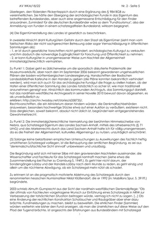 AV WKA/18/22                                                               Nr. 2 - Seite 5
überlegen, den föderalen Flickenteppich durch eine Ergänzung des § 984 BGB zu
vereinheitlichen. Sie hätte den Übergang der archäologischen Funde in das Eigentum des
betreffenden Bundeslandes, aber auch eine angemessene Entschädigung für den Finder
anzuordnen. Zumindest für die deutschen Bundesländer wäre so dem "Fundtourismus", also der
Anmeldung von Funden in einem schatzregalfreien Bundesland, wirksam begegnet.

(4) Die Eigentümerstellung des Landes ist gesetzlich zu beschränken.

In zweierlei Hinsicht droht Kulturgütern Gefahr durch den Staat als Eigentümer (sieht man vom
faktischen Risiko der nicht sachgerechten Betreuung oder sogar Vernachlässigung in öffentlichen
Sammlungen ab):
- 1. er ist durch gesetzliche Vorschriften nicht gehindert, archäologisches Kulturgut zu verkaufen
und ihm dadurch die notwendige Zugänglichkeit für Forschung und Öffentlichkeit zu nehmen;
- 2. er kann Kulturgüter in unangemessener Weise zum Nachteil der Allgemeinheit
immaterialgüterrechtlich vermarkten.

Zu Punkt 1: Dabei geht es üblicherweise um die sporadisch diskutierte Problematik der
Museumsverkäufe, aber nach den im September 2006 bekannt gewordenen ungeheuerlichen
Plänen der baden-württembergischen Landesregierung, Handschriften der Badischen
Landesbibliothek Karlsruhe in den Handel zu geben (die Pläne konnten bekanntlich verhindert
werden), wird man sich auch für das archäologische Fundgut die Frage zu stellen haben, ob der
Hafen einer öffentlichen Sammlung des Landes tatsächlich so sicher ist, wie man traditionell
anzunehmen geneigt war. Hinsichtlich des kommunalen Archivguts, das Sammlungsgut darstellt,
hat das nordrhein-westfälische Archivgesetz in seiner Novelle 2010 bewusst davon abgesehen, es
als unveräußerlich zu
erklären: http://archiv.twoday.net/stories/6358735/.
Rechtsvorschriften, die ein Ministerium daran hindern würden, die Denkmalfachbehörden
anzuweisen, besonders hochwertige Stücke etwa auf einer Auktion zu veräußern, existieren nicht.
Dass dergleichen, soweit bekannt, absolut nicht üblich ist, begründet kein entgegenstehendes
Gewohnheitsrecht.

Zu Punkt 2: Die immaterialgüterrechtliche Vermarktung der berühmten Himmelsscheibe von
Nebra, qua Schatzregal Eigentum des Landes Sachsen-Anhalt, mittels des Urheberrechts (§ 71
UrhG) und des Markenrechts durch das Land Sachsen-Anhalt halte ich für völlig unangemessen,
da es die Freiheit der Allgemeinheit, kulturelles Allgemeingut zu nutzen, unzuträglich einschränkt.

(5) Solange keine belastbaren empirischen Untersuchungen zu Auswirkungen des fachlich heftig
umstrittenen Schatzregal vorliegen, ist die Behauptung der amtlichen Begründung, es sei aus
"denkmalschutzfachlicher Sicht sinnvoll" unbewiesen und unzulässig.

Die Begründung setzt sich mit keiner Silbe mit den gravierenden Nachteilen auseinander, die
Wissenschaftler und Fachleute für das Schatzregal namhaft machen (siehe etwa die
Zusammenstellung bei Fischer zu Cramburg S. 194ff.). Es geht hier nicht darum, der
Sondengänger-Lobby und der Handels-Lobby nach dem Munde zu reden, es geht einzig und
allein um die nüchterne Abwägung, ob ein Schatzregal mehr nützt als schadet.

Zu erinnern ist an die pragmatisch motivierte Ablehnung des Schatzregals durch den
renommierten hessischen Numismatiker Niklot Klüßendorf, die er 1992 (in: Mabillons Spur, S. 391ff.)
begründete.

2003 schrieb Almuth Gumprecht aus der Sicht der nordrhein-westfälischen Denkmalpflege: "Ob
der oftmals von Fachleuten vorgetragene Wunsch zur Einführung eines Schatzregals in NRW zur
Verbesserung der tatsächlichen Situation beitragen würde, vermag ich nicht zu sagen. [...] Ob
eine Änderung der rechtlichen Konstruktion Schatzsucher und Raubgräber aber eher dazu
brächte, Fundmeldungen zu machen, bleibt zu bezweifeln. Die ehrlichen Finder (Sammler)
würden weiterhin wie bisher den Fund anzeigen, ob man die Unehrlichen auf diese Weise auf den
Pfad der Tugend brächte, ist angesichts der Erfahrungen aus Bundesländern mit Schatzregal
                                                  3
 