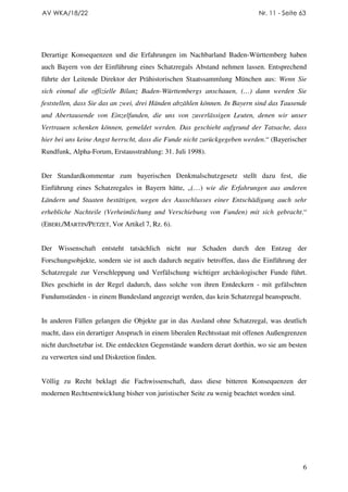 AV WKA/18/22                                                              Nr. 11 - Seite 63




Derartige Konsequenzen und die Erfahrungen im Nachbarland Baden-Württemberg haben
auch Bayern von der Einführung eines Schatzregals Abstand nehmen lassen. Entsprechend
führte der Leitende Direktor der Prähistorischen Staatssammlung München aus: Wenn Sie
sich einmal die offizielle Bilanz Baden-Württembergs anschauen, (…) dann werden Sie
feststellen, dass Sie das an zwei, drei Händen abzählen können. In Bayern sind das Tausende
und Abertausende von Einzelfunden, die uns von zuverlässigen Leuten, denen wir unser
Vertrauen schenken können, gemeldet werden. Das geschieht aufgrund der Tatsache, dass
hier bei uns keine Angst herrscht, dass die Funde nicht zurückgegeben werden.“ (Bayerischer
Rundfunk, Alpha-Forum, Erstausstrahlung: 31. Juli 1998).


Der Standardkommentar zum bayerischen Denkmalschutzgesetz stellt dazu fest, die
Einführung eines Schatzregales in Bayern hätte, „(…) wie die Erfahrungen aus anderen
Ländern und Staaten bestätigen, wegen des Ausschlusses einer Entschädigung auch sehr
erhebliche Nachteile (Verheimlichung und Verschiebung von Funden) mit sich gebracht.“
(EBERL/MARTIN/PETZET, Vor Artikel 7, Rz. 6).


Der Wissenschaft entsteht tatsächlich nicht nur Schaden durch den Entzug der
Forschungsobjekte, sondern sie ist auch dadurch negativ betroffen, dass die Einführung der
Schatzregale zur Verschleppung und Verfälschung wichtiger archäologischer Funde führt.
Dies geschieht in der Regel dadurch, dass solche von ihren Entdeckern - mit gefälschten
Fundumständen - in einem Bundesland angezeigt werden, das kein Schatzregal beansprucht.


In anderen Fällen gelangen die Objekte gar in das Ausland ohne Schatzregal, was deutlich
macht, dass ein derartiger Anspruch in einem liberalen Rechtsstaat mit offenen Außengrenzen
nicht durchsetzbar ist. Die entdeckten Gegenstände wandern derart dorthin, wo sie am besten
zu verwerten sind und Diskretion finden.


Völlig zu Recht beklagt die Fachwissenschaft, dass diese bitteren Konsequenzen der
modernen Rechtsentwicklung bisher von juristischer Seite zu wenig beachtet worden sind.




                                                                                          6
 