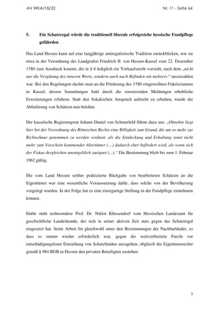 AV WKA/18/22                                                                Nr. 11 - Seite 64




5.     Ein Schatzregal würde die traditionell liberale erfolgreiche hessische Fundpflege
       gefährden

Das Land Hessen kann auf eine langjährige antiregalistische Tradition zurückblicken, wie sie
etwa in der Verordnung des Landgrafen Friedrich II. von Hessen-Kassel vom 22. Dezember
1780 zum Ausdruck kommt, die in § 6 lediglich ein Vorkaufsrecht vorsieht, nach dem „nicht
nur die Vergütung des inneren Werts, sondern auch nach Befinden ein mehrers.“ auszuzahlen
war. Bei den Regelungen dachte man an die Förderung des 1780 eingeweihten Fidericianums
in Kassel, dessen Sammlungen bald durch die einsetzenden Meldungen erhebliche
Erweiterungen erfuhren. Statt den fiskalischen Anspruch aufrecht zu erhalten, wurde die
Ablieferung von Schätzen nun belohnt.


Der kasselsche Regierungsrat Johann Daniel von Schmerfeld führte dazu aus: „Ohnehin liegt
hier bei der Verordnung des Römischen Rechts eine Billigkeit zum Grund, die um so mehr zur
Richtschnur genommen zu werden verdient, als die Entdeckung und Erhaltung sonst nicht
mehr zum Vorschein kommender Altertümer (…) dadurch eher befördert wird, als wenn sich
der Fiskus dergleichen unentgeltlich zueignet (...).“ Die Bestimmung blieb bis zum 1. Februar
1962 gültig.


Die vom Land Hessen seither praktizierte Rückgabe von bearbeiteten Schätzen an die
Eigentümer war eine wesentliche Voraussetzung dafür, dass solche von der Bevölkerung
vorgelegt wurden. In der Folge hat es eine einzigartige Stellung in der Fundpflege einnehmen
können.


Dafür steht insbesondere Prof. Dr. Niklot Klüssendorf vom Hessischen Landesamt für
geschichtliche Landeskunde, der sich in seiner aktiven Zeit stets gegen das Schatzregal
eingesetzt hat. Seine Arbeit litt gleichwohl unter den Bestimmungen der Nachbarländer, so
dass es immer wieder erforderlich war,           gegen die weitverbreitete Furcht vor
entschädigungsloser Einziehung von Schatzfunden anzugehen, obgleich die Eigentumsrechte
gemäß § 984 BGB in Hessen den privaten Beteiligten zustehen.




                                                                                            7
 