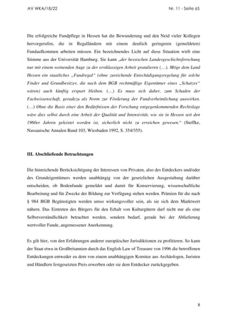 AV WKA/18/22                                                                Nr. 11 - Seite 65




Die erfolgreiche Fundpflege in Hessen hat die Bewunderung und den Neid vieler Kollegen
hervorgerufen,   die in   Regalländern    mit   einem   deutlich   geringeren   (gemeldeten)
Fundaufkommen arbeiten müssen. Ein bezeichnendes Licht auf diese Situation wirft eine
Stimme aus der Universität Hamburg. Sie kann „der hessischen Landesgeschichtsforschung
nur mit einem weinenden Auge zu der erstklassigen Arbeit gratulieren (…). Möge dem Land
Hessen ein staatliches „Fundregal“ (ohne zureichende Entschädigungsregelung für solche
Finder und Grundbesitzer, die nach dem BGB rechtmäßige Eigentümer eines „Schatzes“
wären) auch künftig erspart bleiben. (…) Es muss sich daher, zum Schaden der
Fachwissenschaft, geradezu als Norm zur Förderung der Fundverheimlichung auswirken.
(…) Ohne die Basis einer den Bedürfnissen der Forschung entgegenkommenden Rechtslage
wäre dies selbst durch eine Arbeit der Qualität und Intensivität, wie sie in Hessen seit den
1960er Jahren geleistet worden ist, sicherlich nicht zu erreichen gewesen.“ (Steffke,
Nassauische Annalen Band 103, Wiesbaden 1992, S. 354/355).




III. Abschließende Betrachtungen


Die hinreichende Berücksichtigung der Interessen von Privaten, also des Entdeckers und/oder
des Grundeigentümers werden unabhängig von der gesetzlichen Ausgestaltung darüber
entscheiden, ob Bodenfunde gemeldet und damit für Konservierung, wissenschaftliche
Bearbeitung und für Zwecke der Bildung zur Verfügung stehen werden. Prämien für die nach
§ 984 BGB Begünstigten werden umso wirkungsvoller sein, als sie sich dem Marktwert
nähern. Das Eintreten des Bürgers für den Erhalt von Kulturgütern darf nicht nur als eine
Selbstverständlichkeit betrachtet werden, sondern bedarf, gerade bei der Ablieferung
wertvoller Funde, angemessener Anerkennung.


Es gilt hier, von den Erfahrungen anderer europäischer Jurisdiktionen zu profitieren. So kann
der Staat etwa in Großbritannien durch das English Law of Treasure von 1996 die betroffenen
Entdeckungen entweder zu dem von einem unabhängigen Komitee aus Archäologen, Juristen
und Händlern festgesetzten Preis erwerben oder sie dem Entdecker zurückgegeben.




                                                                                            8
 