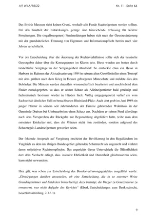 AV WKA/18/22                                                              Nr. 11 - Seite 66




Das British Museum sieht keinen Grund, weshalb alle Funde Staatseigentum werden sollten.
Für den Großteil der Entdeckungen genüge eine hinreichende Erfassung für weitere
Forschungen. Die (regalbezogenen) Fundmeldungen haben sich nach der Gesetzesänderung
mit der grundsätzlichen Trennung von Eigentum und Informationspflicht bereits nach vier
Jahren verachtfacht.


Vor der Entscheidung über die Änderung der Rechtsverhältnisse sollte sich der hessische
Gesetzgeber daher über die Konsequenzen im Klaren sein. Diese werden am besten durch
tatsächliche Vorgänge in der Vergangenheit illustriert: So entdeckte etwa ein Hesse in
Herborn im Rahmen der Altstadtsanierung 1984 in seinem alten Gewölbekeller einen Tontopf
mit dem größten nach dem Krieg in Hessen geborgenen Münzschatz und meldete dies den
Behörden. Die Münzen wurden daraufhin wissenschaftlich bearbeitet und anschließend dem
Finder zurückgegeben, so dass er seinen Schatz als Alleineigentümer bald gereinigt und
fachmännisch bestimmt wieder in Händen hielt. Völlig entgegengesetzt verlief ein vom
Sachverhalt ähnlicher Fall im benachbarten Rheinland-Pfalz: Auch dort grub im Juni 1989 ein
junger Pfälzer in seinem seit Jahrhunderten der Familie gehörenden Wohnhaus in der
Gemeinde Dreisen bei Umbauarbeiten einen Schatz aus. Nachdem er seinen Fund allerdings
nach dem Versprechen der Rückgabe zur Begutachtung abgeliefert hatte, teilte man dem
entsetzten Entdecker mit, dass die Münzen nicht ihm zustünden, sondern aufgrund des
Schatzregals Landeseigentum geworden seien.


Der fehlende Anspruch auf Vergütung erscheint der Bevölkerung in den Regalländern im
Vergleich zu dem im übrigen Bundesgebiet geltenden Schatzrecht als ungerecht und verletzt
deren subjektives Rechtsempfinden. Das angesichts dieser Unterschiede die Öffentlichkeit
dort dem Verdacht erliegt, dass insoweit Ehrlichkeit und Dummheit gleichzusetzen seien,
kann nicht verwundern.


Hier gilt, was schon zur Entscheidung des Bundesverfassungsgerichtes ausgeführt wurde:
„Überlegungen darüber anzustellen, ob eine Entscheidung, die in so extremer Weise
Grundeigentümer und Entdecker benachteiligt, dazu beiträgt, die Bürger zu Gesetzestreue zu
ermuntern, war nicht Aufgabe des Gerichts“ (Eberl, Entscheidungen zum Denkmalrecht,
Loseblattsammlung, 2.3.3.3).




                                                                                          9
 
