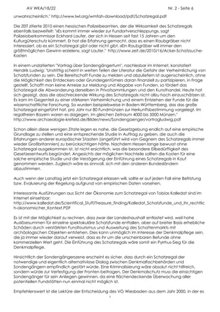 AV WKA/18/22                                                               Nr. 2 - Seite 6
unwahrscheinlich." http://www.lwl.org/wmfah-download/pdf/Schatzregal.pdf

Die ZEIT zitierte 2010 einen hessischen Polizeibeamten, der die Wirksamkeit des Schatzregals
ebenfalls bezweifelt: "»Es kommt immer wieder zur Fundortverschleppung«, sagt
Polizeioberkommissar Eckhard Laufer, der sich in Hessen seit fast 15 Jahren um den
Kulturgüterschutz kümmert. Er hat die Erfahrung gemacht, dass es einen Raubgräber nicht
interessiert, ob es ein Schatzregal gibt oder nicht gibt. »Ein Raubgräber will immer den
größtmöglichen Gewinn erzielen«, sagt Laufer." http://www.zeit.de/2010/16/Acker-Schatzsuche-
Kasten

In einem undatierten "Vortrag über Sondengängertum", nachlesbar im Internet, konstatiert
Hendrik Ludwig: "Unstrittig scheint in weiten Teilen der Literatur die Gefahr der Verheimlichung von
Schatzfunden zu sein. Die Bereitschaft Funde zu melden und abzuliefern ist augenscheinlich, ohne
die Möglichkeit des Entdeckers oder Grundeigentümers daran finanziell zu partizipieren, in Frage
gestellt. Schafft man keine Anreize zur Meldung und Abgabe von Funden, so fördert das
Schatzregal die Abwanderung derselben in Privatsammlungen und den Kunsthandel. Heute hat
sich gezeigt, dass die abschreckende Wirkung des Schatzregals nicht allzu hoch einzuschätzen ist.
Es kam im Gegenteil zu einer stärkeren Verheimlichung und einem Entziehen der Funde für die
wissenschaftliche Forschung. So wurden beispielsweise in Baden-Württemberg, das das große
Schatzregal eingeführt hat, pro Jahr nur 80 Fundmünzen zur Herkunftsbestimmung vorgelegt. Im
regalfreien Bayern waren es dagegen, im gleichen Zeitraum 4000 bis 5000 Münzen."
http://www.archaeologie-krefeld.de/Bilder/news/Sondengaenger/vortragludwig.pdf

Schon allein diese wenigen Zitate legen es nahe, die Gesetzgebung endlich auf eine empirische
Grundlage zu stellen und eine entsprechende Studie in Auftrag zu geben, die auch die
Erfahrungen anderer europäischer Staaten (angeführt wird von Gegnern des Schatzregals immer
wieder Großbritannien) zu berücksichtigen hätte. Nachdem Hessen lange bewusst ohne
Schatzregal ausgekommen ist, ist nicht ersichtlich, was die besondere Eilbedürftigkeit des
Gesetzesentwurfs begründet. Angesichts der möglichen Nachteile sollten die Kosten für eine
solche empirische Studie und die Verzögerung der Einführung eines Schatzregals in Kauf
genommen werden. Zugleich wäre es sinnvoll, sich mit den anderen Bundesländern
abzustimmen.

Auch wenn der Landtag jetzt ein Schatzregal erlassen will, sollte er auf jeden Fall eine Befristung
bzw. Evaluierung der Regelung aufgrund von empirischen Daten vorsehen.

Interessante Ausführungen aus Sicht der Ökonomie zum Schatzregal von Tobias Kalledat sind im
Internet einsehbar:
http://www.kalledat.de/Scientifical_Stuff/Treasure_finding/Kalledat_Schatzfunde_und_ihr_rechtlic
h-okonomischer_Kontext.PDF

Es ist mit der Möglichkeit zu rechnen, dass zwar der Landeshaushalt entlastet wird, weil hohe
Auslösesummen für einzelne spektakuläre Schatzfunde entfallen, aber auf breiter Basis erhebliche
Schäden durch verstärkten Fundtourismus und Ausweitung des Schattenmarkts mit
archäologischen Objekten entstehen. Dies kann unmöglich im Interesse der Denkmalpflege sein,
die ja immer wieder darauf verweist, dass es ihr um die unscheinbaren Befunde ohne
kommerziellen Wert geht. Die Einführung des Schatzregals wäre somit ein Pyrrhus-Sieg für die
Denkmalpflege.

Hinsichtlich der Sondengängerszene erscheint es sicher, dass durch ein Schatzregal der
notwendige und eigentlich alternativlose Dialog zwischen Denkmalfachbehörden und
Sondengängern empfindlich gestört würde. Eine Kriminalisierung wäre absolut nicht hilfreich,
sondern würde zur Verfestigung der Fronten beitragen. Der Denkmalschutz muss die einsichtigen
Sondengänger für sein Anliegen gewinnen, da eine flächendeckende Überwachung aller
potentiellen Fundstätten nun einmal nicht möglich ist.

Empfehlenswert ist die Lektüre der Entscheidung des VG Wiesbaden aus dem Jahr 2000, in der es
                                                  4
 