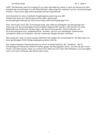 AV WKA/18/22                                                             Nr. 2 - Seite 7
heißt: "Die Behörde wird sich insgesamt aus dem behaglichen Areal, in dem sie bislang auf dem
Gebiete der Archäologie von der Öffentlichkeit völlig ungestört arbeiten konnte, herausbewegen
müssen". http://www.digs-online.de/dokumente/vwgurteil.pdf

Aufschlussreich ist eine undatierte Fragebogenauswertung (ca. 500
Teilnehmer) einer sich denkmalschutzfreundlich gebenden
Sondengängervereinigung: http://www.digs-online.de/fragebogen.htm

Zitat: "Die Frage nach dem Schatzregal zeigt, dass 53% der beteiligten Sondengänger der
Meinung sind, das Schatzregal müsse komplett abgeschafft werden, 47% stimmen für eine
Beibehaltung mit leichten Änderungen, die darauf hinauslaufen, dass Entdecker und
Grundstückseigner eine „Ablieferprämie“ erhalten, die sich am derzeitigen Verkehrswert,
mindestens aber am Finderlohn wie bei verlorenen Gegenständen orientiert."

Dies bedeutet, dass nur eine knappe Mehrheit strikt gegen ein Schatzregal ist, der Rest aber mit
einer großzügigen Entschädigungsregelung leben könnte.

Die vorgeschlagene Gesetzesänderung nimmt einseitig Partei für die “Hardliner”, die im
Schatzregal ein wirksames Mittel im Kampf gegen die Raubgräber sehen. Und sie soll dem Land
Hessen viel Geld sparen. Aber aus meiner Sicht dient sie nicht dem Rechtsfrieden und womöglich
auch nicht den Interessen des Denkmalschutzes.




                                                 5
 