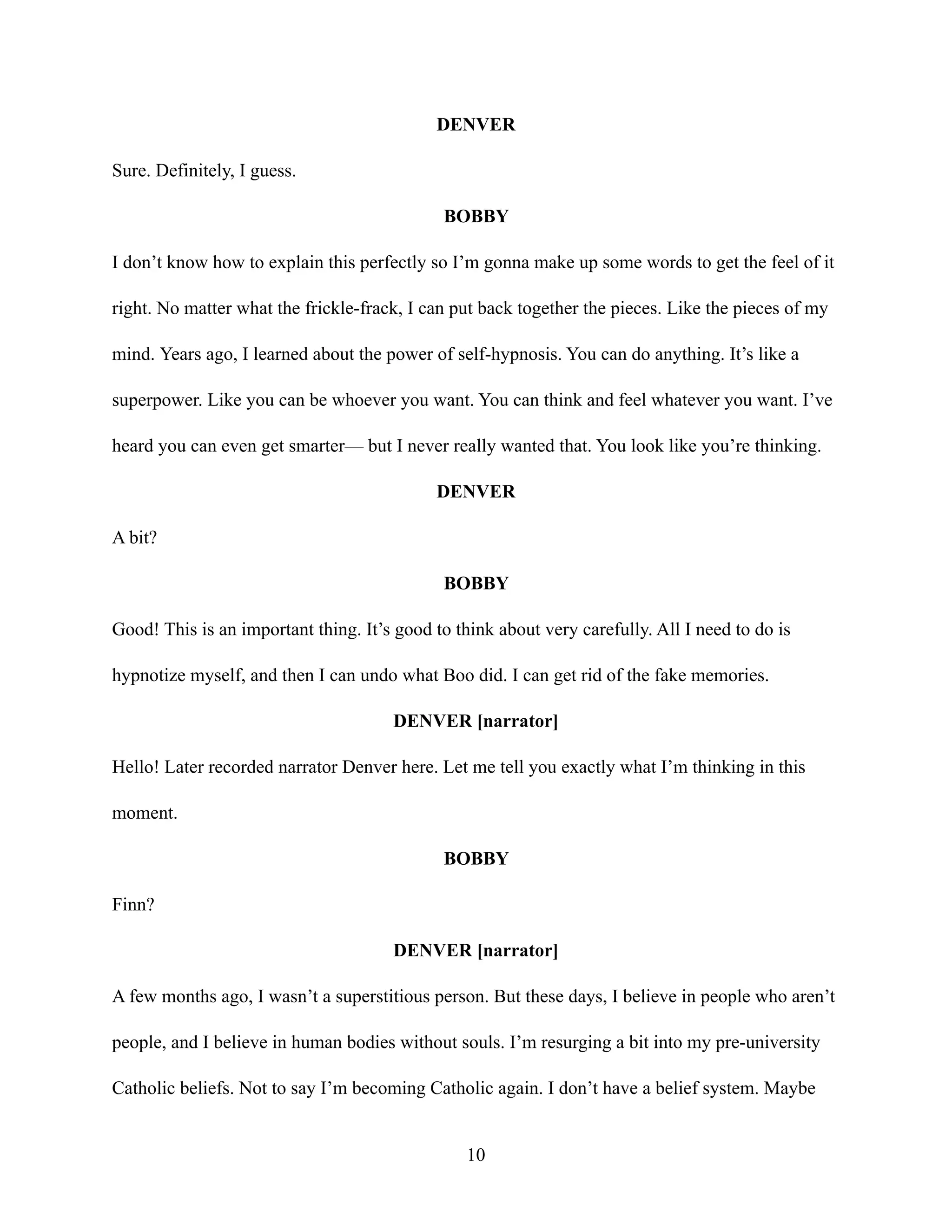 DENVER
Sure. Definitely, I guess.
BOBBY
I don’t know how to explain this perfectly so I’m gonna make up some words to get the feel of it
right. No matter what the frickle-frack, I can put back together the pieces. Like the pieces of my
mind. Years ago, I learned about the power of self-hypnosis. You can do anything. It’s like a
superpower. Like you can be whoever you want. You can think and feel whatever you want. I’ve
heard you can even get smarter— but I never really wanted that. You look like you’re thinking.
DENVER
A bit?
BOBBY
Good! This is an important thing. It’s good to think about very carefully. All I need to do is
hypnotize myself, and then I can undo what Boo did. I can get rid of the fake memories.
DENVER [narrator]
Hello! Later recorded narrator Denver here. Let me tell you exactly what I’m thinking in this
moment.
BOBBY
Finn?
DENVER [narrator]
A few months ago, I wasn’t a superstitious person. But these days, I believe in people who aren’t
people, and I believe in human bodies without souls. I’m resurging a bit into my pre-university
Catholic beliefs. Not to say I’m becoming Catholic again. I don’t have a belief system. Maybe
10
 