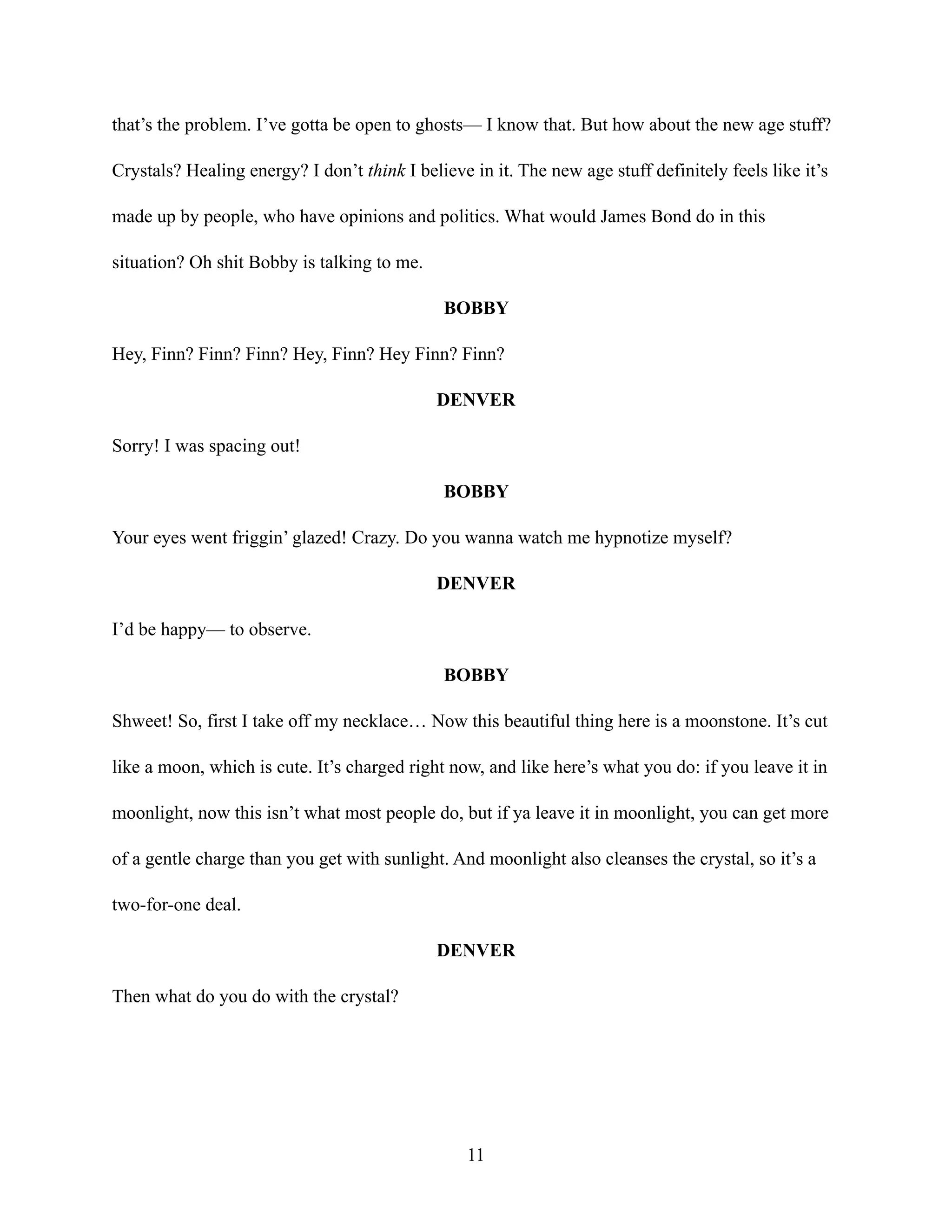 that’s the problem. I’ve gotta be open to ghosts— I know that. But how about the new age stuff?
Crystals? Healing energy? I don’t think I believe in it. The new age stuff definitely feels like it’s
made up by people, who have opinions and politics. What would James Bond do in this
situation? Oh shit Bobby is talking to me.
BOBBY
Hey, Finn? Finn? Finn? Hey, Finn? Hey Finn? Finn?
DENVER
Sorry! I was spacing out!
BOBBY
Your eyes went friggin’ glazed! Crazy. Do you wanna watch me hypnotize myself?
DENVER
I’d be happy— to observe.
BOBBY
Shweet! So, first I take off my necklace… Now this beautiful thing here is a moonstone. It’s cut
like a moon, which is cute. It’s charged right now, and like here’s what you do: if you leave it in
moonlight, now this isn’t what most people do, but if ya leave it in moonlight, you can get more
of a gentle charge than you get with sunlight. And moonlight also cleanses the crystal, so it’s a
two-for-one deal.
DENVER
Then what do you do with the crystal?
11
 