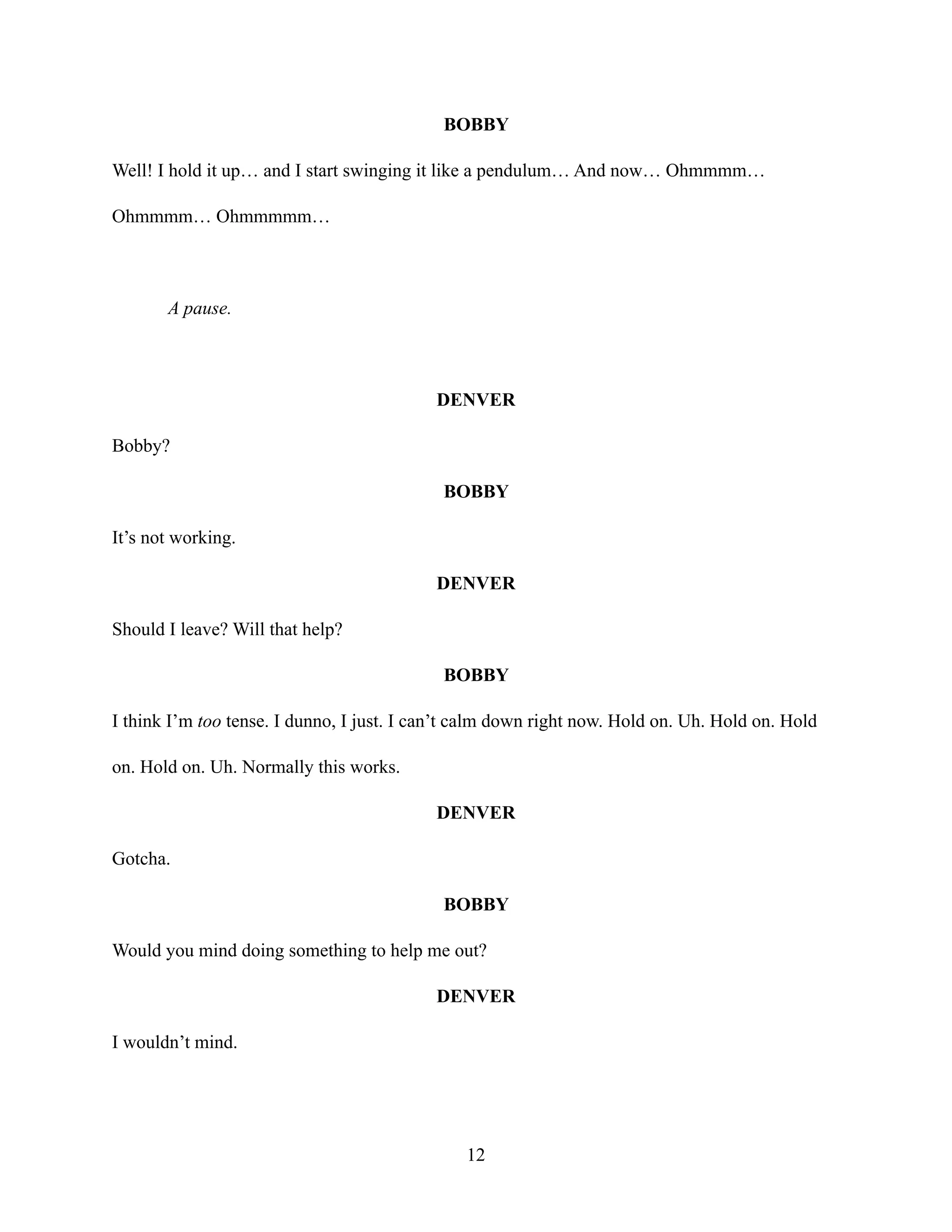 BOBBY
Well! I hold it up… and I start swinging it like a pendulum… And now… Ohmmmm…
Ohmmmm… Ohmmmmm…
A pause.
DENVER
Bobby?
BOBBY
It’s not working.
DENVER
Should I leave? Will that help?
BOBBY
I think I’m too tense. I dunno, I just. I can’t calm down right now. Hold on. Uh. Hold on. Hold
on. Hold on. Uh. Normally this works.
DENVER
Gotcha.
BOBBY
Would you mind doing something to help me out?
DENVER
I wouldn’t mind.
12
 