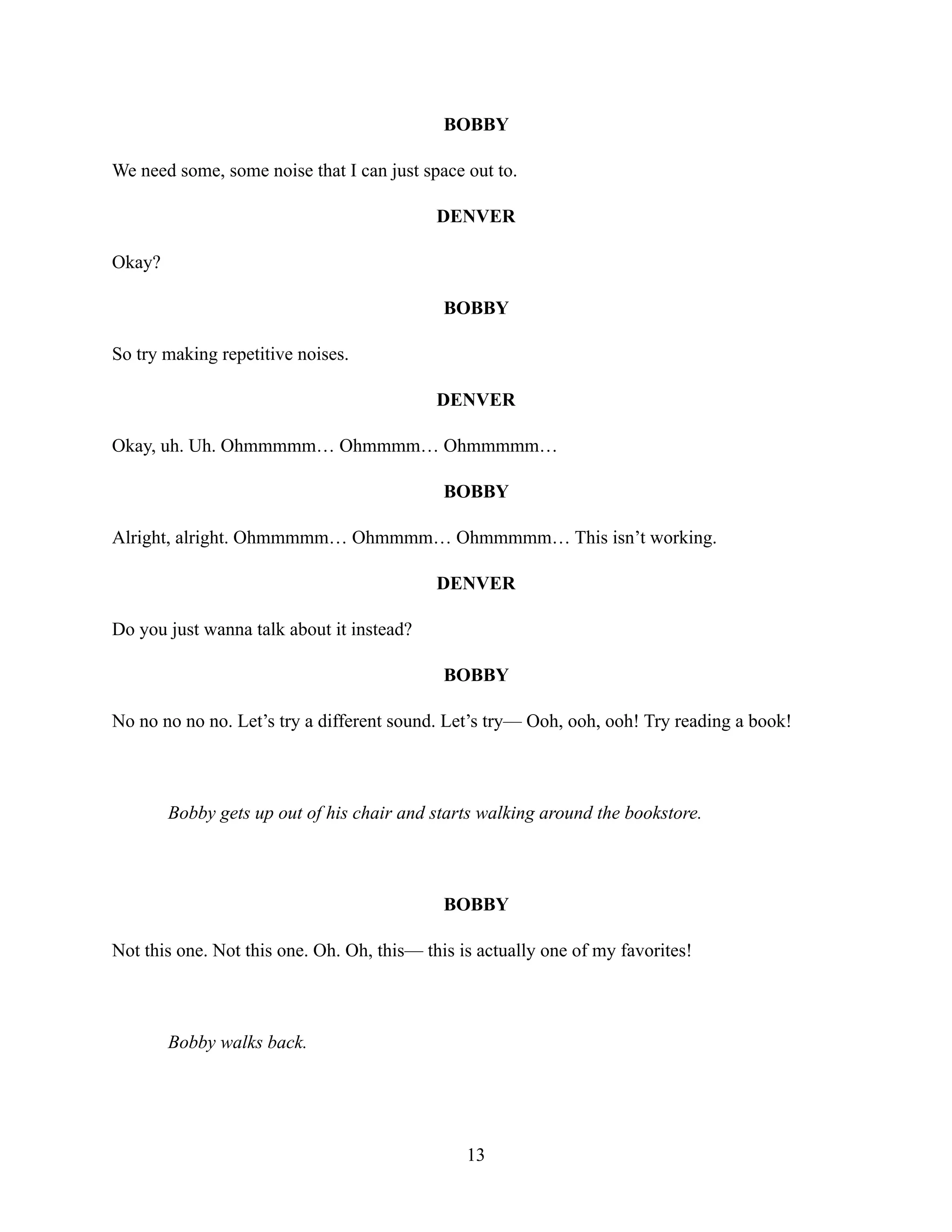BOBBY
We need some, some noise that I can just space out to.
DENVER
Okay?
BOBBY
So try making repetitive noises.
DENVER
Okay, uh. Uh. Ohmmmmm… Ohmmmm… Ohmmmmm…
BOBBY
Alright, alright. Ohmmmmm… Ohmmmm… Ohmmmmm… This isn’t working.
DENVER
Do you just wanna talk about it instead?
BOBBY
No no no no no. Let’s try a different sound. Let’s try— Ooh, ooh, ooh! Try reading a book!
Bobby gets up out of his chair and starts walking around the bookstore.
BOBBY
Not this one. Not this one. Oh. Oh, this— this is actually one of my favorites!
Bobby walks back.
13
 