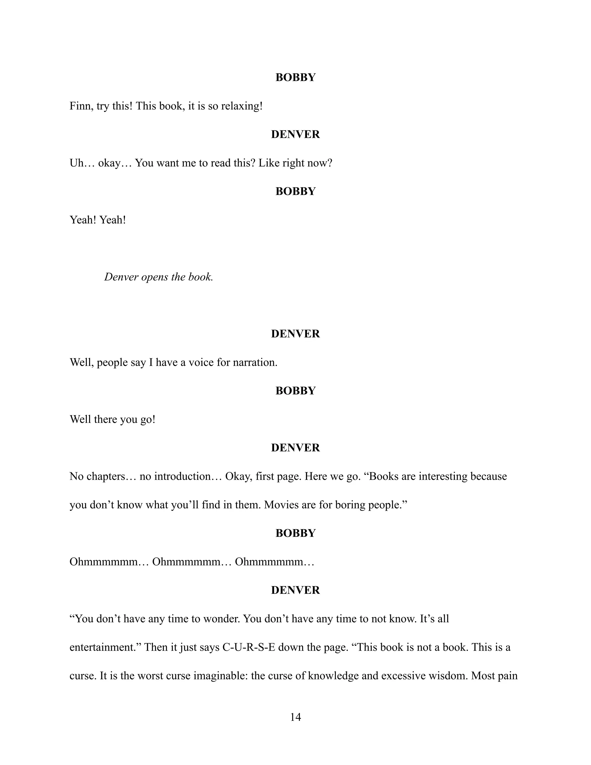 BOBBY
Finn, try this! This book, it is so relaxing!
DENVER
Uh… okay… You want me to read this? Like right now?
BOBBY
Yeah! Yeah!
Denver opens the book.
DENVER
Well, people say I have a voice for narration.
BOBBY
Well there you go!
DENVER
No chapters… no introduction… Okay, first page. Here we go. “Books are interesting because
you don’t know what you’ll find in them. Movies are for boring people.”
BOBBY
Ohmmmmmm… Ohmmmmmm… Ohmmmmmm…
DENVER
“You don’t have any time to wonder. You don’t have any time to not know. It’s all
entertainment.” Then it just says C-U-R-S-E down the page. “This book is not a book. This is a
curse. It is the worst curse imaginable: the curse of knowledge and excessive wisdom. Most pain
14
 