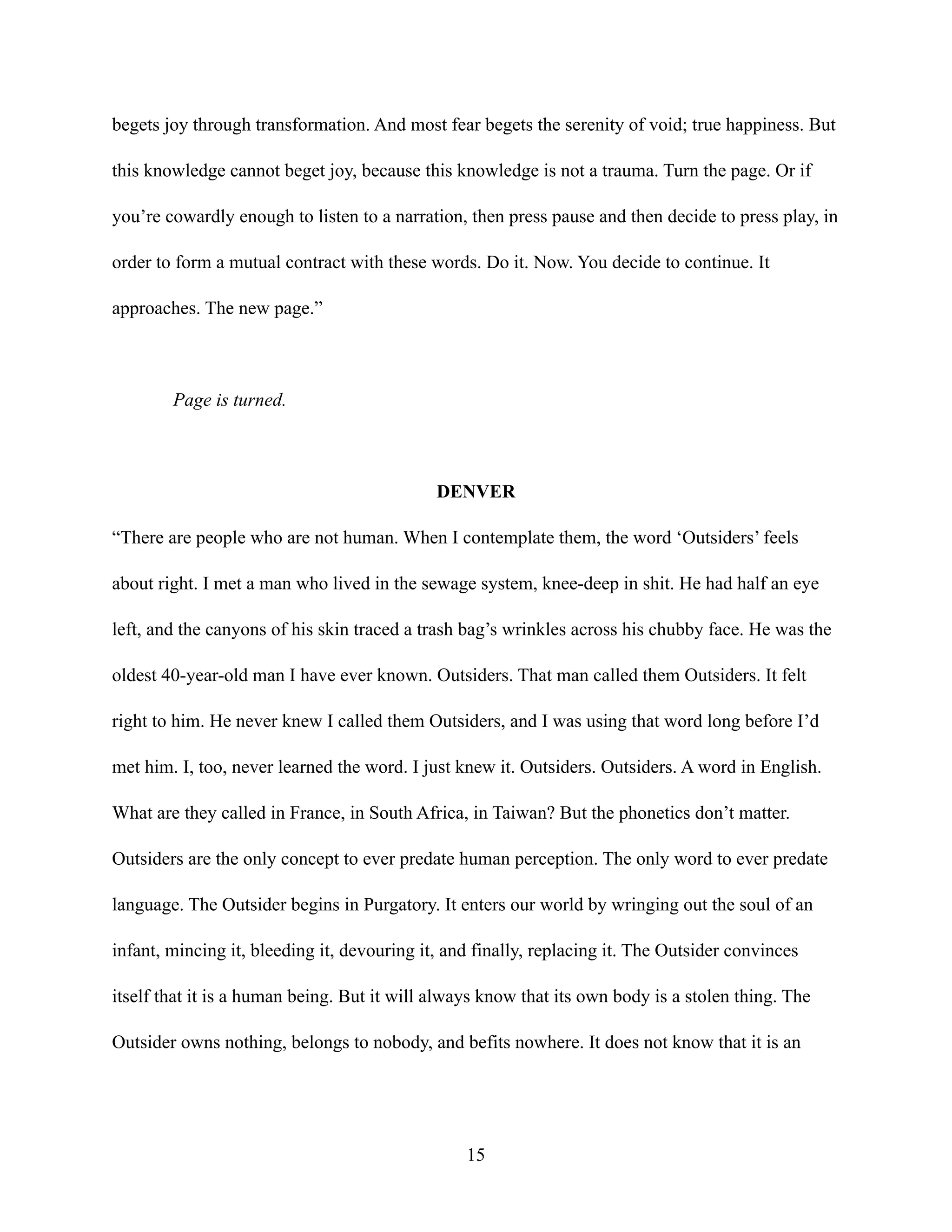 begets joy through transformation. And most fear begets the serenity of void; true happiness. But
this knowledge cannot beget joy, because this knowledge is not a trauma. Turn the page. Or if
you’re cowardly enough to listen to a narration, then press pause and then decide to press play, in
order to form a mutual contract with these words. Do it. Now. You decide to continue. It
approaches. The new page.”
Page is turned.
DENVER
“There are people who are not human. When I contemplate them, the word ‘Outsiders’ feels
about right. I met a man who lived in the sewage system, knee-deep in shit. He had half an eye
left, and the canyons of his skin traced a trash bag’s wrinkles across his chubby face. He was the
oldest 40-year-old man I have ever known. Outsiders. That man called them Outsiders. It felt
right to him. He never knew I called them Outsiders, and I was using that word long before I’d
met him. I, too, never learned the word. I just knew it. Outsiders. Outsiders. A word in English.
What are they called in France, in South Africa, in Taiwan? But the phonetics don’t matter.
Outsiders are the only concept to ever predate human perception. The only word to ever predate
language. The Outsider begins in Purgatory. It enters our world by wringing out the soul of an
infant, mincing it, bleeding it, devouring it, and finally, replacing it. The Outsider convinces
itself that it is a human being. But it will always know that its own body is a stolen thing. The
Outsider owns nothing, belongs to nobody, and befits nowhere. It does not know that it is an
15
 