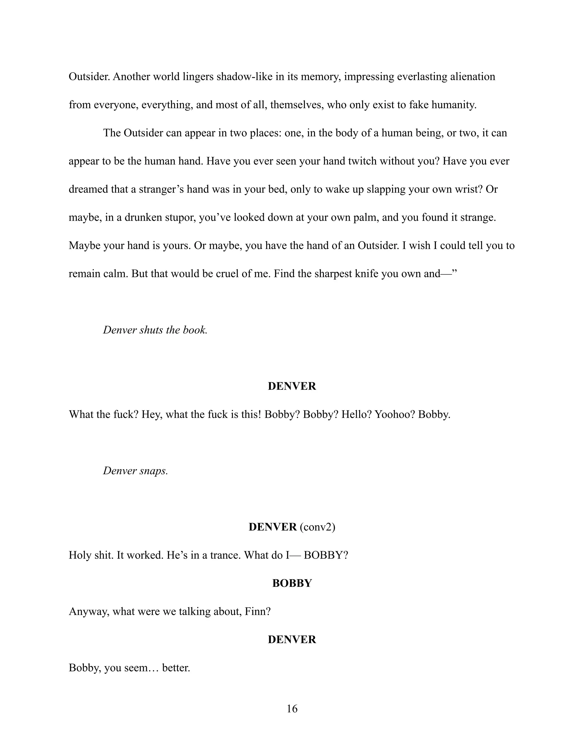 Outsider. Another world lingers shadow-like in its memory, impressing everlasting alienation
from everyone, everything, and most of all, themselves, who only exist to fake humanity.
The Outsider can appear in two places: one, in the body of a human being, or two, it can
appear to be the human hand. Have you ever seen your hand twitch without you? Have you ever
dreamed that a stranger’s hand was in your bed, only to wake up slapping your own wrist? Or
maybe, in a drunken stupor, you’ve looked down at your own palm, and you found it strange.
Maybe your hand is yours. Or maybe, you have the hand of an Outsider. I wish I could tell you to
remain calm. But that would be cruel of me. Find the sharpest knife you own and—”
Denver shuts the book.
DENVER
What the fuck? Hey, what the fuck is this! Bobby? Bobby? Hello? Yoohoo? Bobby.
Denver snaps.
DENVER (conv2)
Holy shit. It worked. He’s in a trance. What do I— BOBBY?
BOBBY
Anyway, what were we talking about, Finn?
DENVER
Bobby, you seem… better.
16
 