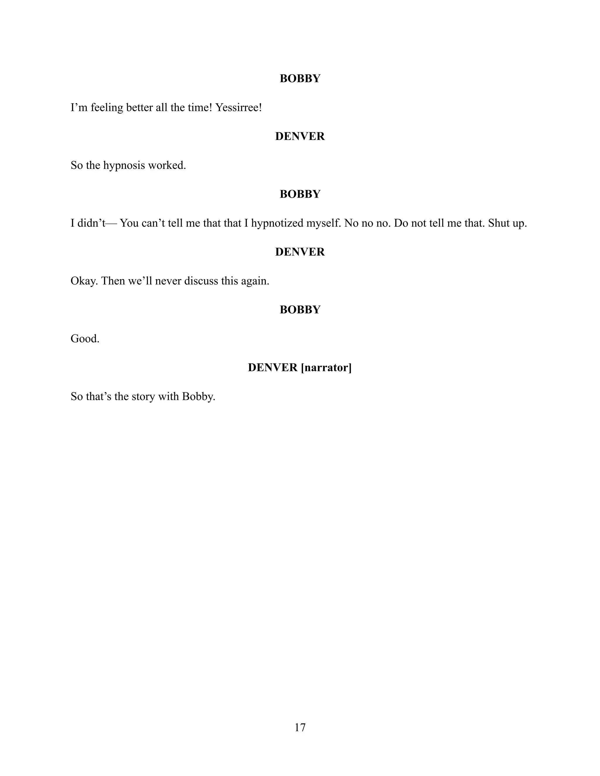 BOBBY
I’m feeling better all the time! Yessirree!
DENVER
So the hypnosis worked.
BOBBY
I didn’t— You can’t tell me that that I hypnotized myself. No no no. Do not tell me that. Shut up.
DENVER
Okay. Then we’ll never discuss this again.
BOBBY
Good.
DENVER [narrator]
So that’s the story with Bobby.
17
 