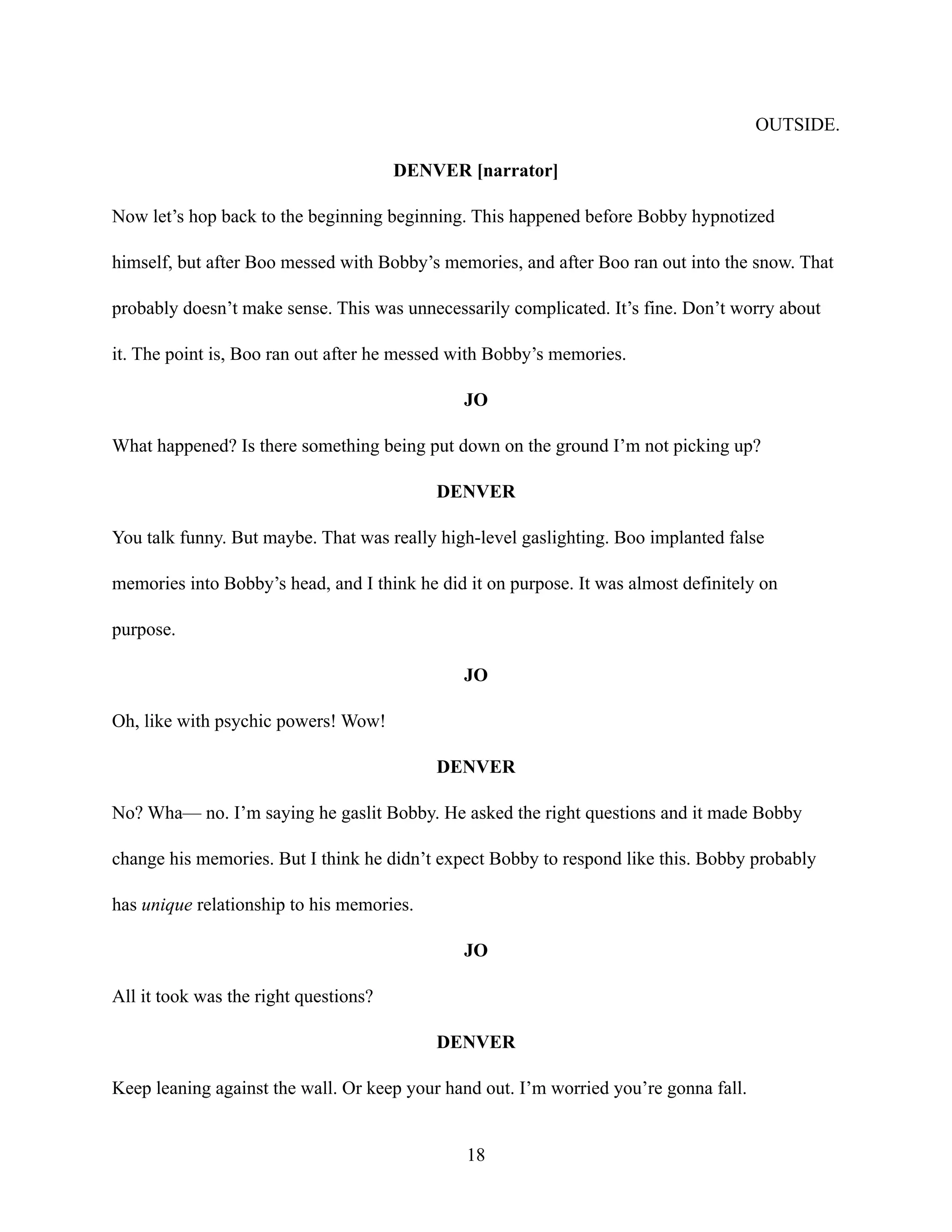 OUTSIDE.
DENVER [narrator]
Now let’s hop back to the beginning beginning. This happened before Bobby hypnotized
himself, but after Boo messed with Bobby’s memories, and after Boo ran out into the snow. That
probably doesn’t make sense. This was unnecessarily complicated. It’s fine. Don’t worry about
it. The point is, Boo ran out after he messed with Bobby’s memories.
JO
What happened? Is there something being put down on the ground I’m not picking up?
DENVER
You talk funny. But maybe. That was really high-level gaslighting. Boo implanted false
memories into Bobby’s head, and I think he did it on purpose. It was almost definitely on
purpose.
JO
Oh, like with psychic powers! Wow!
DENVER
No? Wha— no. I’m saying he gaslit Bobby. He asked the right questions and it made Bobby
change his memories. But I think he didn’t expect Bobby to respond like this. Bobby probably
has unique relationship to his memories.
JO
All it took was the right questions?
DENVER
Keep leaning against the wall. Or keep your hand out. I’m worried you’re gonna fall.
18
 
