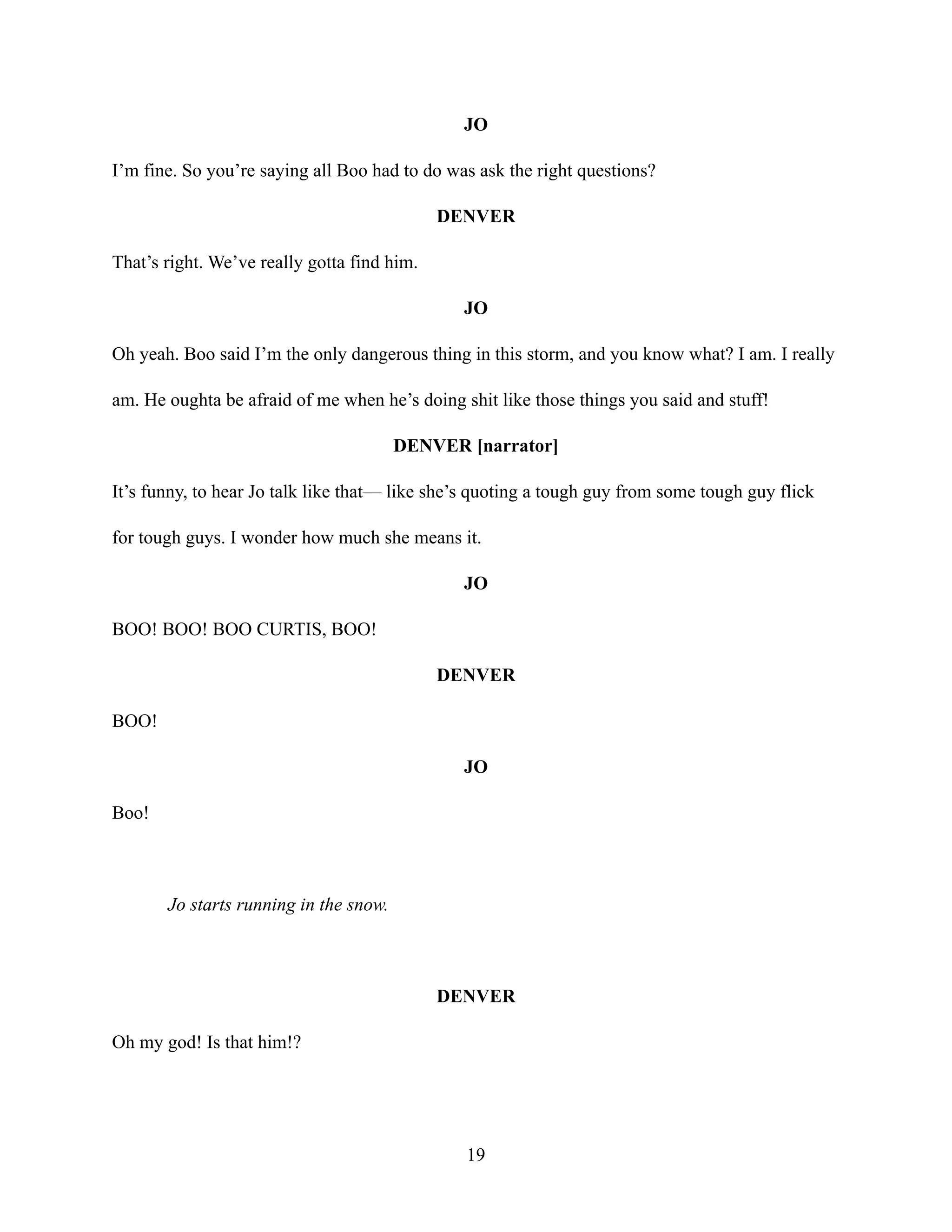 JO
I’m fine. So you’re saying all Boo had to do was ask the right questions?
DENVER
That’s right. We’ve really gotta find him.
JO
Oh yeah. Boo said I’m the only dangerous thing in this storm, and you know what? I am. I really
am. He oughta be afraid of me when he’s doing shit like those things you said and stuff!
DENVER [narrator]
It’s funny, to hear Jo talk like that— like she’s quoting a tough guy from some tough guy flick
for tough guys. I wonder how much she means it.
JO
BOO! BOO! BOO CURTIS, BOO!
DENVER
BOO!
JO
Boo!
Jo starts running in the snow.
DENVER
Oh my god! Is that him!?
19
 