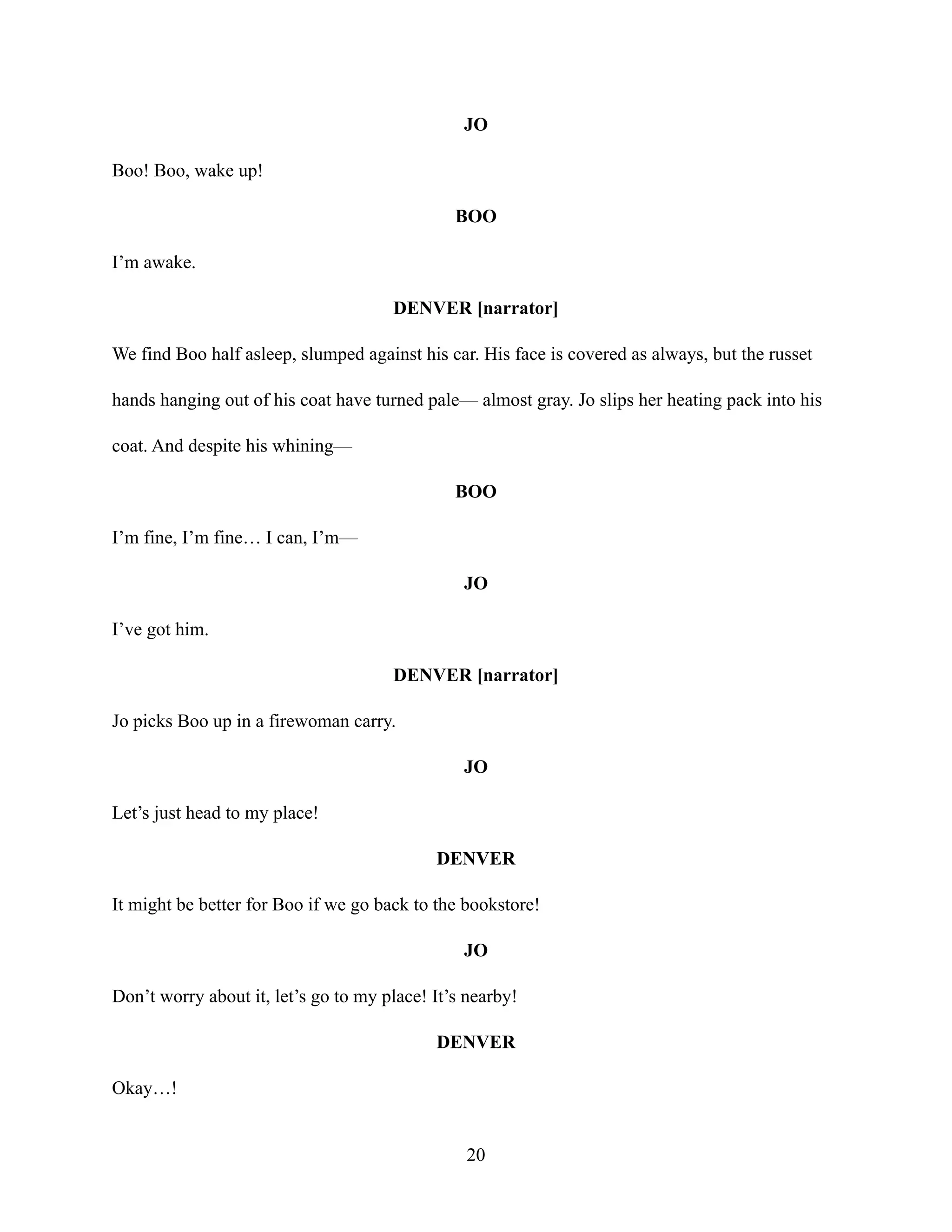 JO
Boo! Boo, wake up!
BOO
I’m awake.
DENVER [narrator]
We find Boo half asleep, slumped against his car. His face is covered as always, but the russet
hands hanging out of his coat have turned pale— almost gray. Jo slips her heating pack into his
coat. And despite his whining—
BOO
I’m fine, I’m fine… I can, I’m—
JO
I’ve got him.
DENVER [narrator]
Jo picks Boo up in a firewoman carry.
JO
Let’s just head to my place!
DENVER
It might be better for Boo if we go back to the bookstore!
JO
Don’t worry about it, let’s go to my place! It’s nearby!
DENVER
Okay…!
20
 