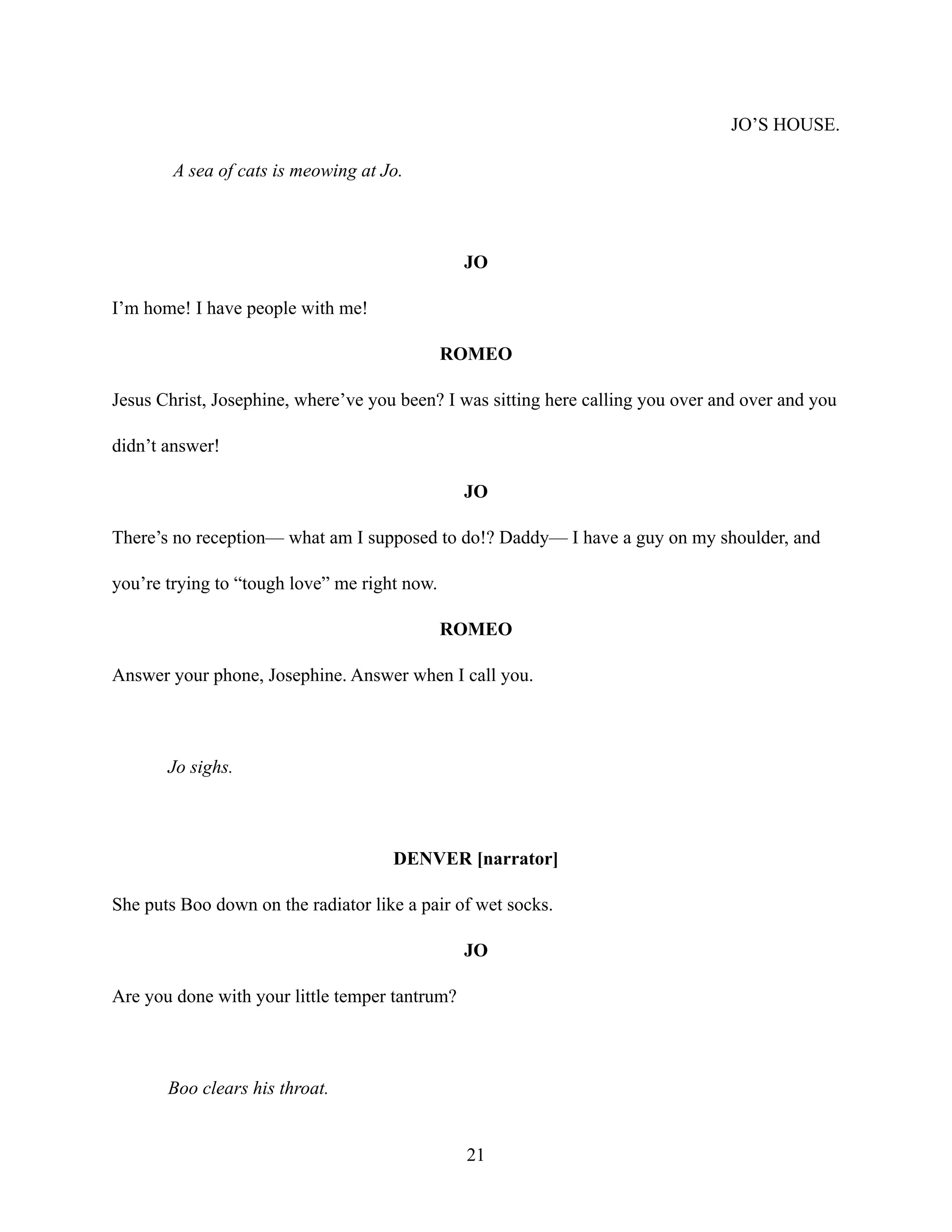 JO’S HOUSE.
A sea of cats is meowing at Jo.
JO
I’m home! I have people with me!
ROMEO
Jesus Christ, Josephine, where’ve you been? I was sitting here calling you over and over and you
didn’t answer!
JO
There’s no reception— what am I supposed to do!? Daddy— I have a guy on my shoulder, and
you’re trying to “tough love” me right now.
ROMEO
Answer your phone, Josephine. Answer when I call you.
Jo sighs.
DENVER [narrator]
She puts Boo down on the radiator like a pair of wet socks.
JO
Are you done with your little temper tantrum?
Boo clears his throat.
21
 