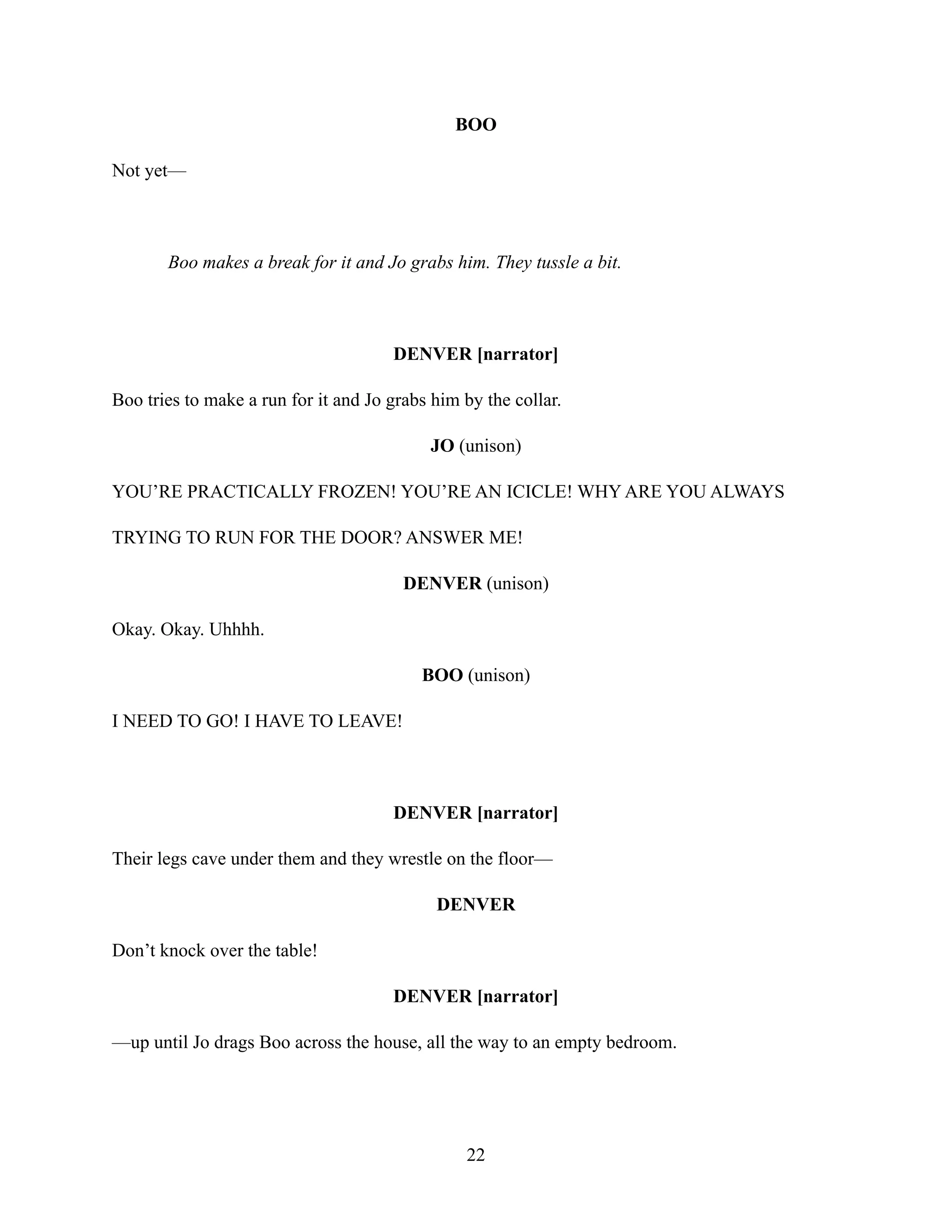 BOO
Not yet—
Boo makes a break for it and Jo grabs him. They tussle a bit.
DENVER [narrator]
Boo tries to make a run for it and Jo grabs him by the collar.
JO (unison)
YOU’RE PRACTICALLY FROZEN! YOU’RE AN ICICLE! WHY ARE YOU ALWAYS
TRYING TO RUN FOR THE DOOR? ANSWER ME!
DENVER (unison)
Okay. Okay. Uhhhh.
BOO (unison)
I NEED TO GO! I HAVE TO LEAVE!
DENVER [narrator]
Their legs cave under them and they wrestle on the floor—
DENVER
Don’t knock over the table!
DENVER [narrator]
—up until Jo drags Boo across the house, all the way to an empty bedroom.
22
 