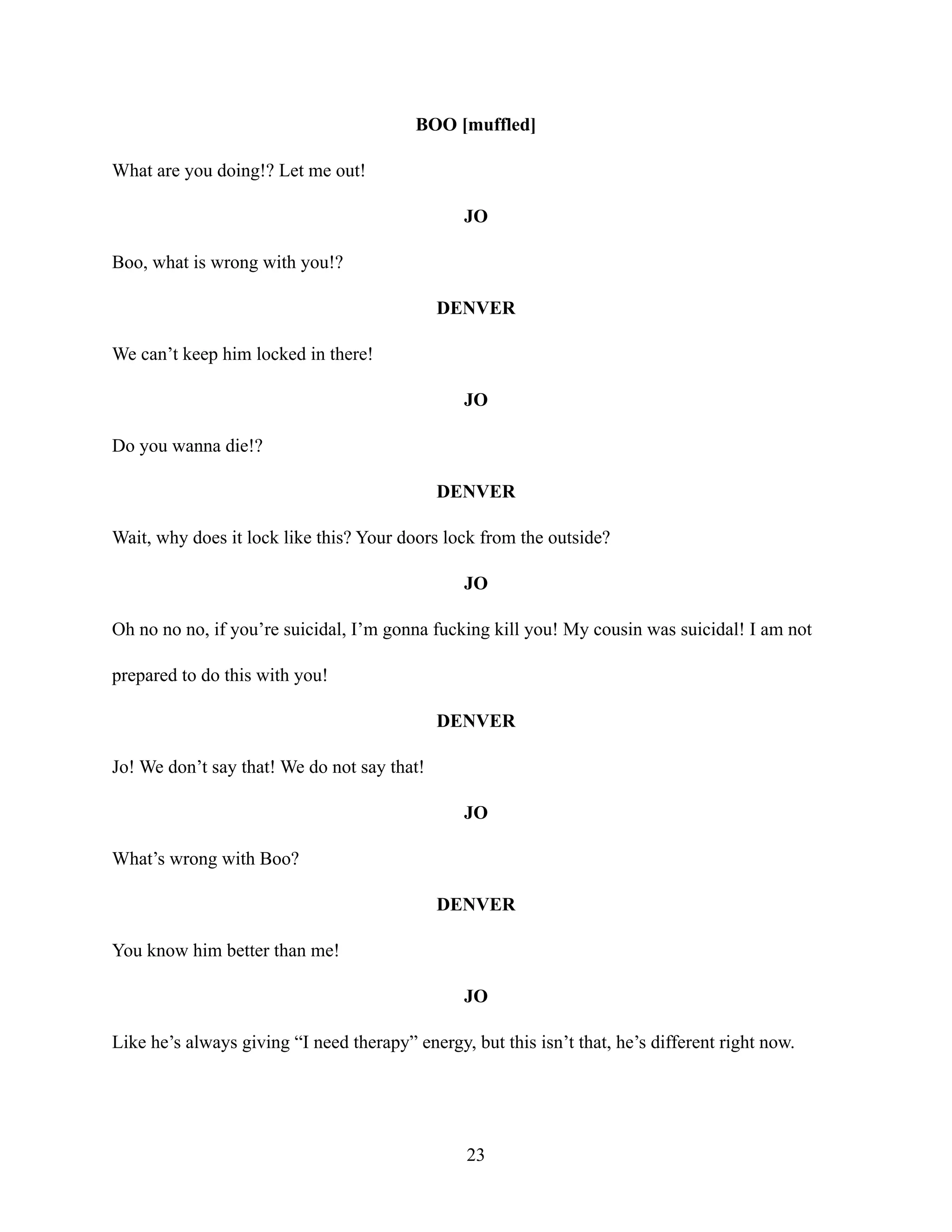 BOO [muffled]
What are you doing!? Let me out!
JO
Boo, what is wrong with you!?
DENVER
We can’t keep him locked in there!
JO
Do you wanna die!?
DENVER
Wait, why does it lock like this? Your doors lock from the outside?
JO
Oh no no no, if you’re suicidal, I’m gonna fucking kill you! My cousin was suicidal! I am not
prepared to do this with you!
DENVER
Jo! We don’t say that! We do not say that!
JO
What’s wrong with Boo?
DENVER
You know him better than me!
JO
Like he’s always giving “I need therapy” energy, but this isn’t that, he’s different right now.
23
 