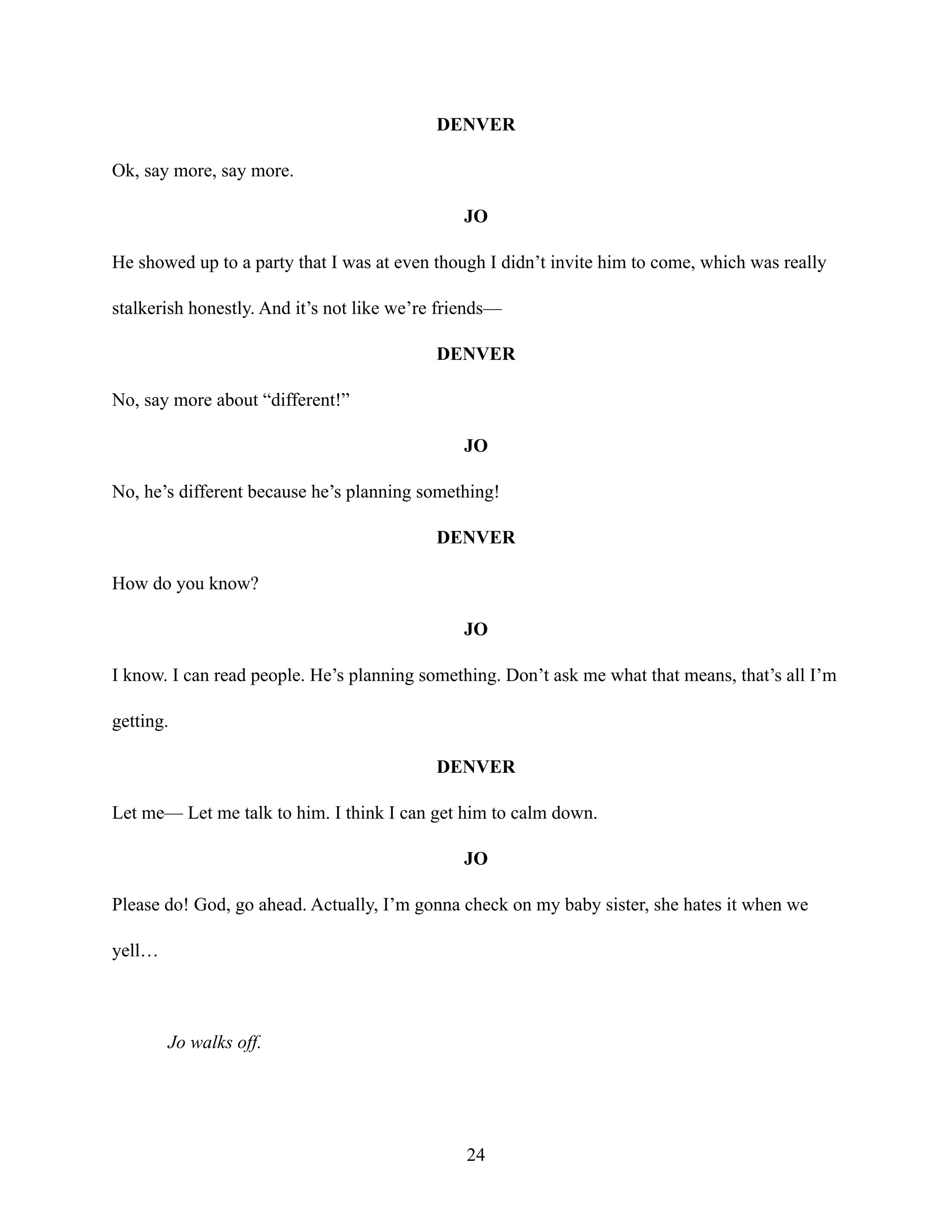 DENVER
Ok, say more, say more.
JO
He showed up to a party that I was at even though I didn’t invite him to come, which was really
stalkerish honestly. And it’s not like we’re friends—
DENVER
No, say more about “different!”
JO
No, he’s different because he’s planning something!
DENVER
How do you know?
JO
I know. I can read people. He’s planning something. Don’t ask me what that means, that’s all I’m
getting.
DENVER
Let me— Let me talk to him. I think I can get him to calm down.
JO
Please do! God, go ahead. Actually, I’m gonna check on my baby sister, she hates it when we
yell…
Jo walks off.
24
 