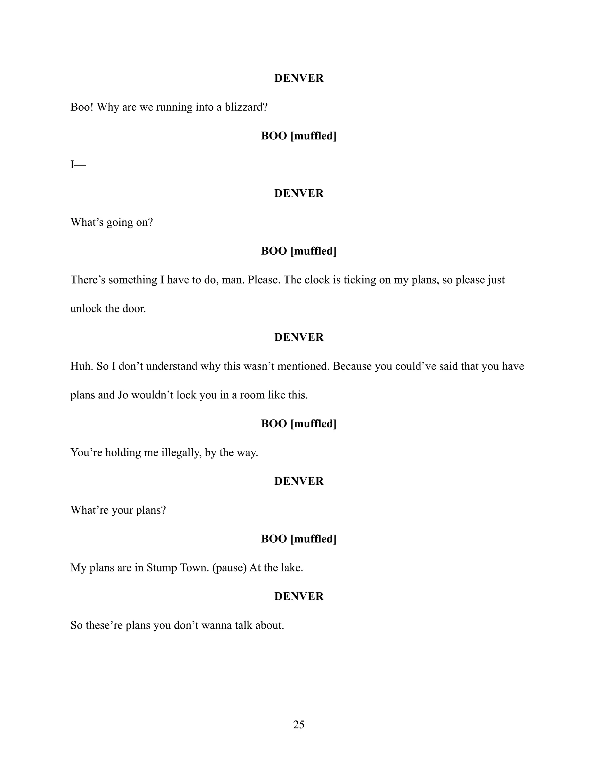 DENVER
Boo! Why are we running into a blizzard?
BOO [muffled]
I—
DENVER
What’s going on?
BOO [muffled]
There’s something I have to do, man. Please. The clock is ticking on my plans, so please just
unlock the door.
DENVER
Huh. So I don’t understand why this wasn’t mentioned. Because you could’ve said that you have
plans and Jo wouldn’t lock you in a room like this.
BOO [muffled]
You’re holding me illegally, by the way.
DENVER
What’re your plans?
BOO [muffled]
My plans are in Stump Town. (pause) At the lake.
DENVER
So these’re plans you don’t wanna talk about.
25
 