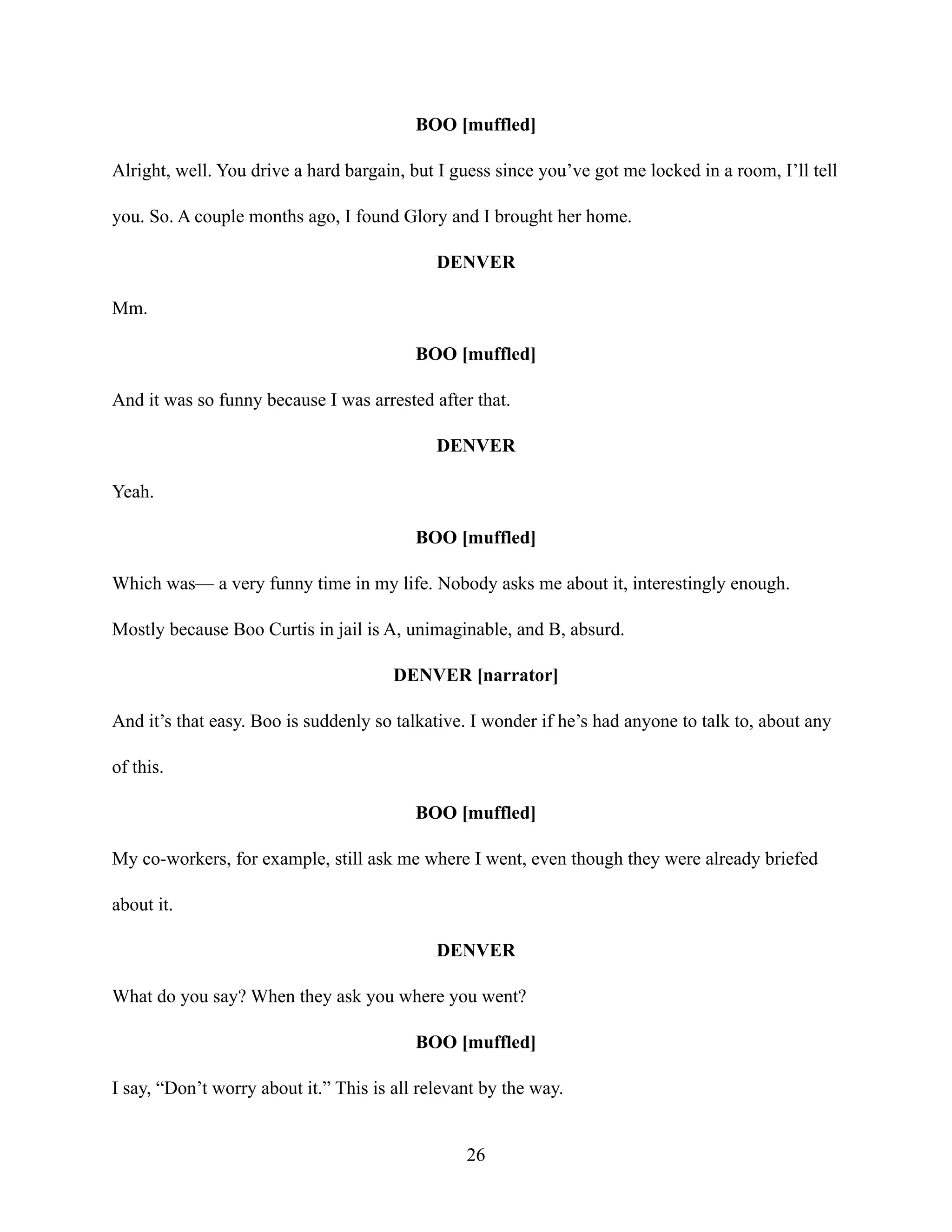 BOO [muffled]
Alright, well. You drive a hard bargain, but I guess since you’ve got me locked in a room, I’ll tell
you. So. A couple months ago, I found Glory and I brought her home.
DENVER
Mm.
BOO [muffled]
And it was so funny because I was arrested after that.
DENVER
Yeah.
BOO [muffled]
Which was— a very funny time in my life. Nobody asks me about it, interestingly enough.
Mostly because Boo Curtis in jail is A, unimaginable, and B, absurd.
DENVER [narrator]
And it’s that easy. Boo is suddenly so talkative. I wonder if he’s had anyone to talk to, about any
of this.
BOO [muffled]
My co-workers, for example, still ask me where I went, even though they were already briefed
about it.
DENVER
What do you say? When they ask you where you went?
BOO [muffled]
I say, “Don’t worry about it.” This is all relevant by the way.
26
 