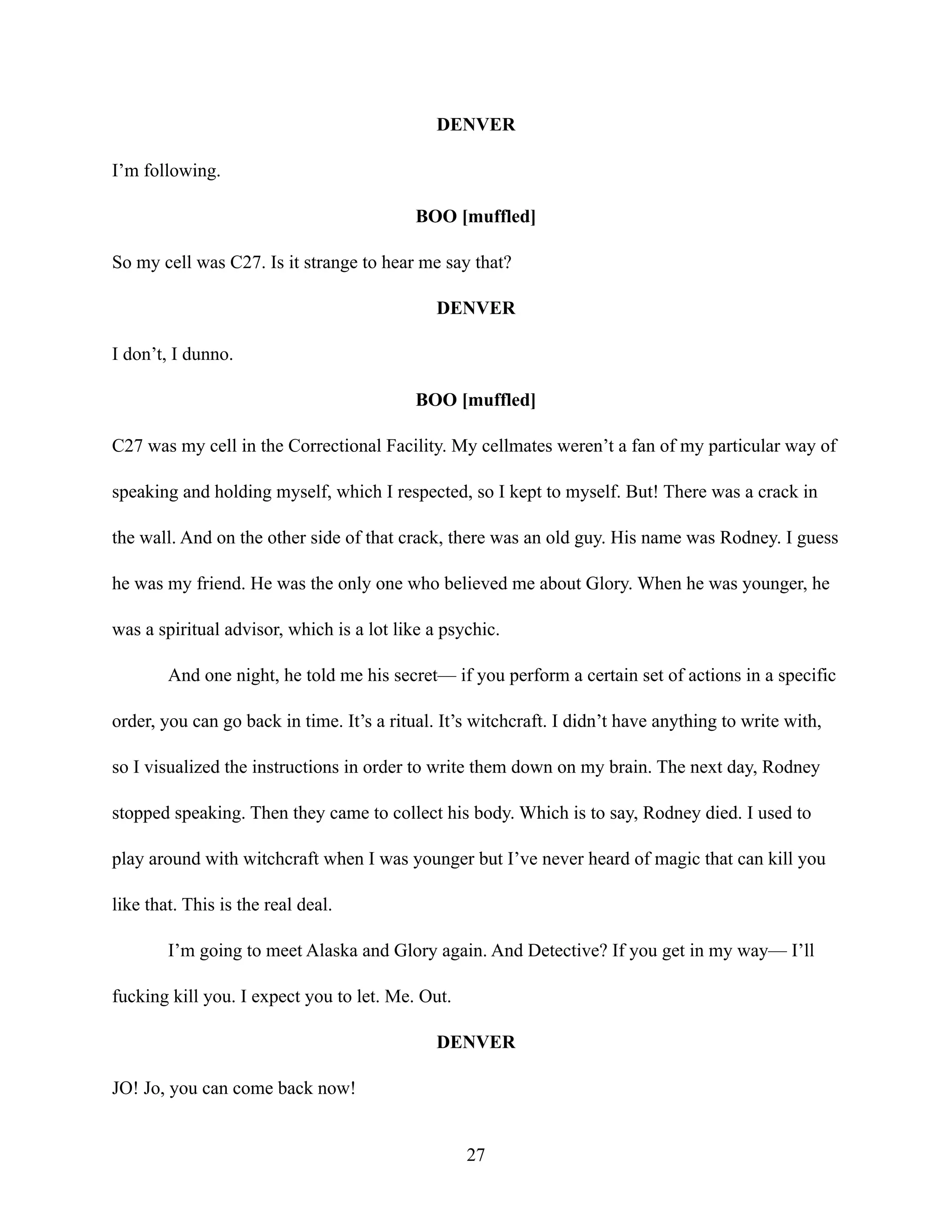 DENVER
I’m following.
BOO [muffled]
So my cell was C27. Is it strange to hear me say that?
DENVER
I don’t, I dunno.
BOO [muffled]
C27 was my cell in the Correctional Facility. My cellmates weren’t a fan of my particular way of
speaking and holding myself, which I respected, so I kept to myself. But! There was a crack in
the wall. And on the other side of that crack, there was an old guy. His name was Rodney. I guess
he was my friend. He was the only one who believed me about Glory. When he was younger, he
was a spiritual advisor, which is a lot like a psychic.
And one night, he told me his secret— if you perform a certain set of actions in a specific
order, you can go back in time. It’s a ritual. It’s witchcraft. I didn’t have anything to write with,
so I visualized the instructions in order to write them down on my brain. The next day, Rodney
stopped speaking. Then they came to collect his body. Which is to say, Rodney died. I used to
play around with witchcraft when I was younger but I’ve never heard of magic that can kill you
like that. This is the real deal.
I’m going to meet Alaska and Glory again. And Detective? If you get in my way— I’ll
fucking kill you. I expect you to let. Me. Out.
DENVER
JO! Jo, you can come back now!
27
 