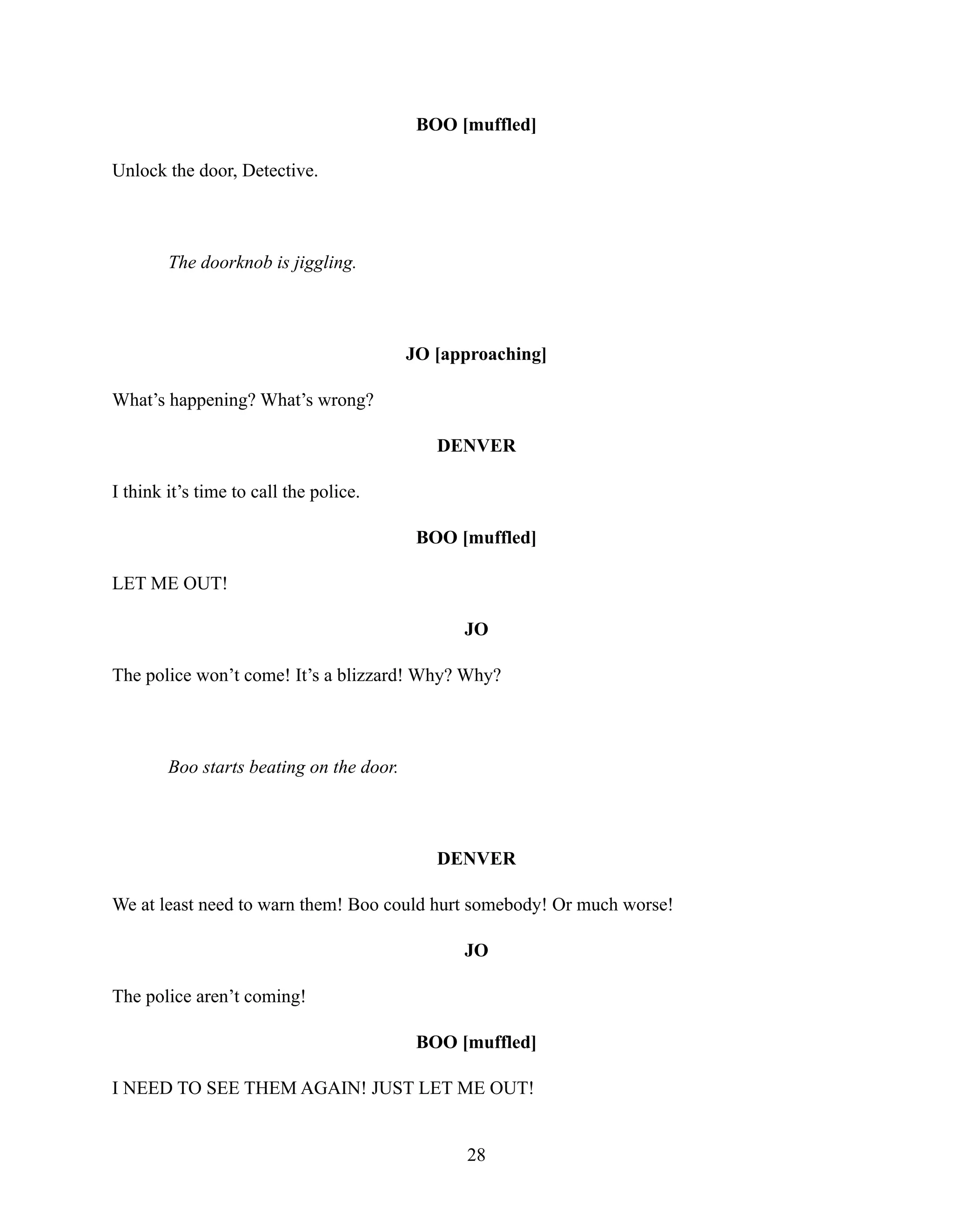 BOO [muffled]
Unlock the door, Detective.
The doorknob is jiggling.
JO [approaching]
What’s happening? What’s wrong?
DENVER
I think it’s time to call the police.
BOO [muffled]
LET ME OUT!
JO
The police won’t come! It’s a blizzard! Why? Why?
Boo starts beating on the door.
DENVER
We at least need to warn them! Boo could hurt somebody! Or much worse!
JO
The police aren’t coming!
BOO [muffled]
I NEED TO SEE THEM AGAIN! JUST LET ME OUT!
28
 