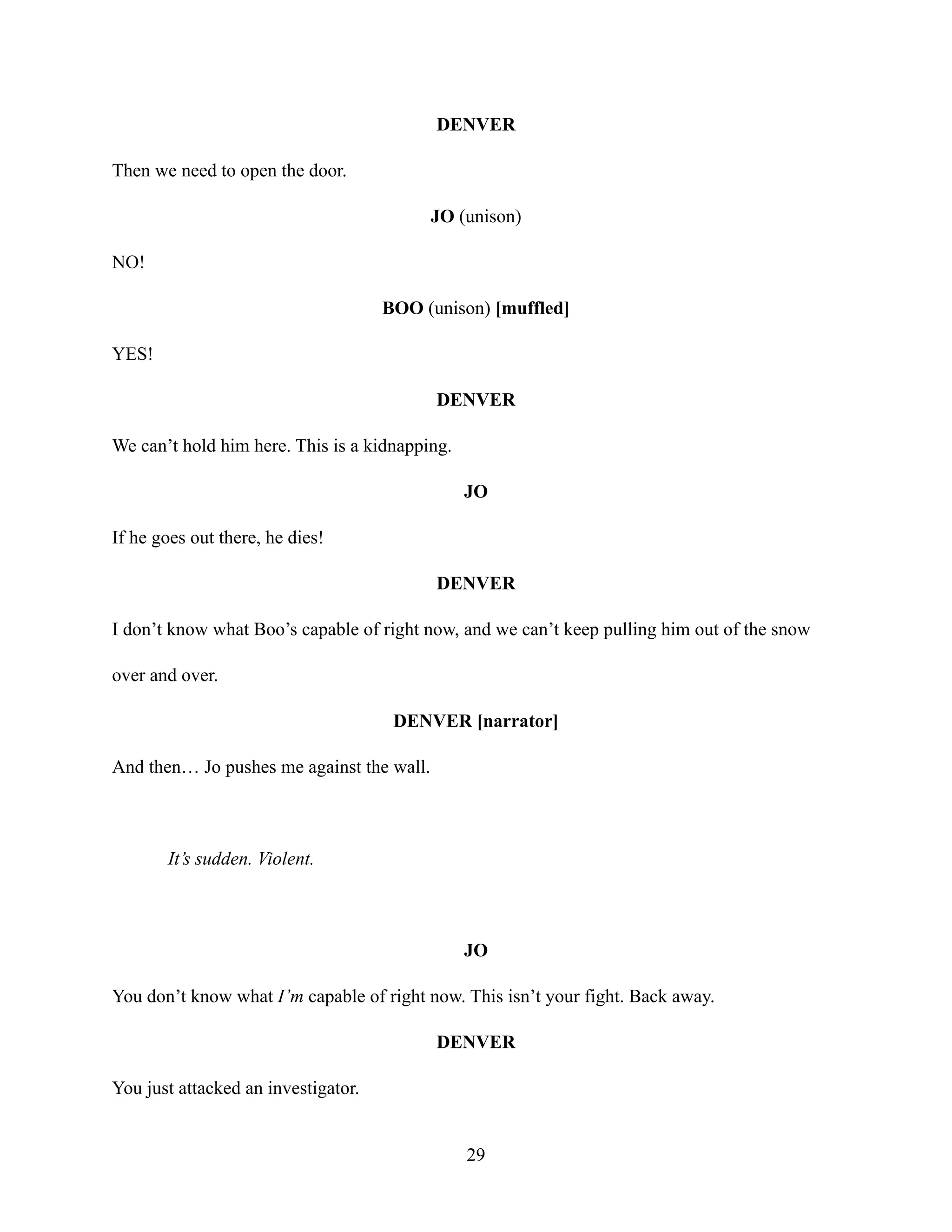 DENVER
Then we need to open the door.
JO (unison)
NO!
BOO (unison) [muffled]
YES!
DENVER
We can’t hold him here. This is a kidnapping.
JO
If he goes out there, he dies!
DENVER
I don’t know what Boo’s capable of right now, and we can’t keep pulling him out of the snow
over and over.
DENVER [narrator]
And then… Jo pushes me against the wall.
It’s sudden. Violent.
JO
You don’t know what I’m capable of right now. This isn’t your fight. Back away.
DENVER
You just attacked an investigator.
29
 