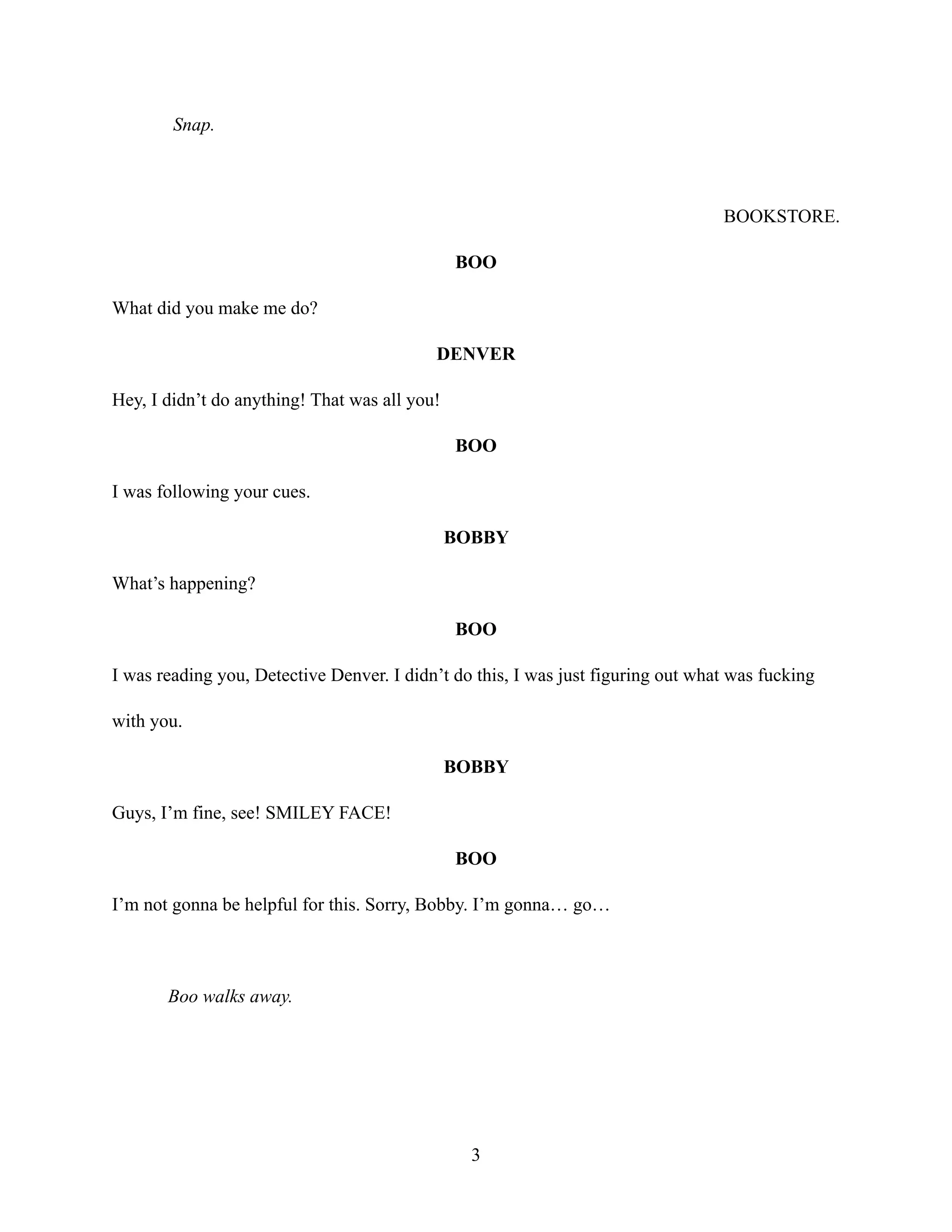 Snap.
BOOKSTORE.
BOO
What did you make me do?
DENVER
Hey, I didn’t do anything! That was all you!
BOO
I was following your cues.
BOBBY
What’s happening?
BOO
I was reading you, Detective Denver. I didn’t do this, I was just figuring out what was fucking
with you.
BOBBY
Guys, I’m fine, see! SMILEY FACE!
BOO
I’m not gonna be helpful for this. Sorry, Bobby. I’m gonna… go…
Boo walks away.
3
 