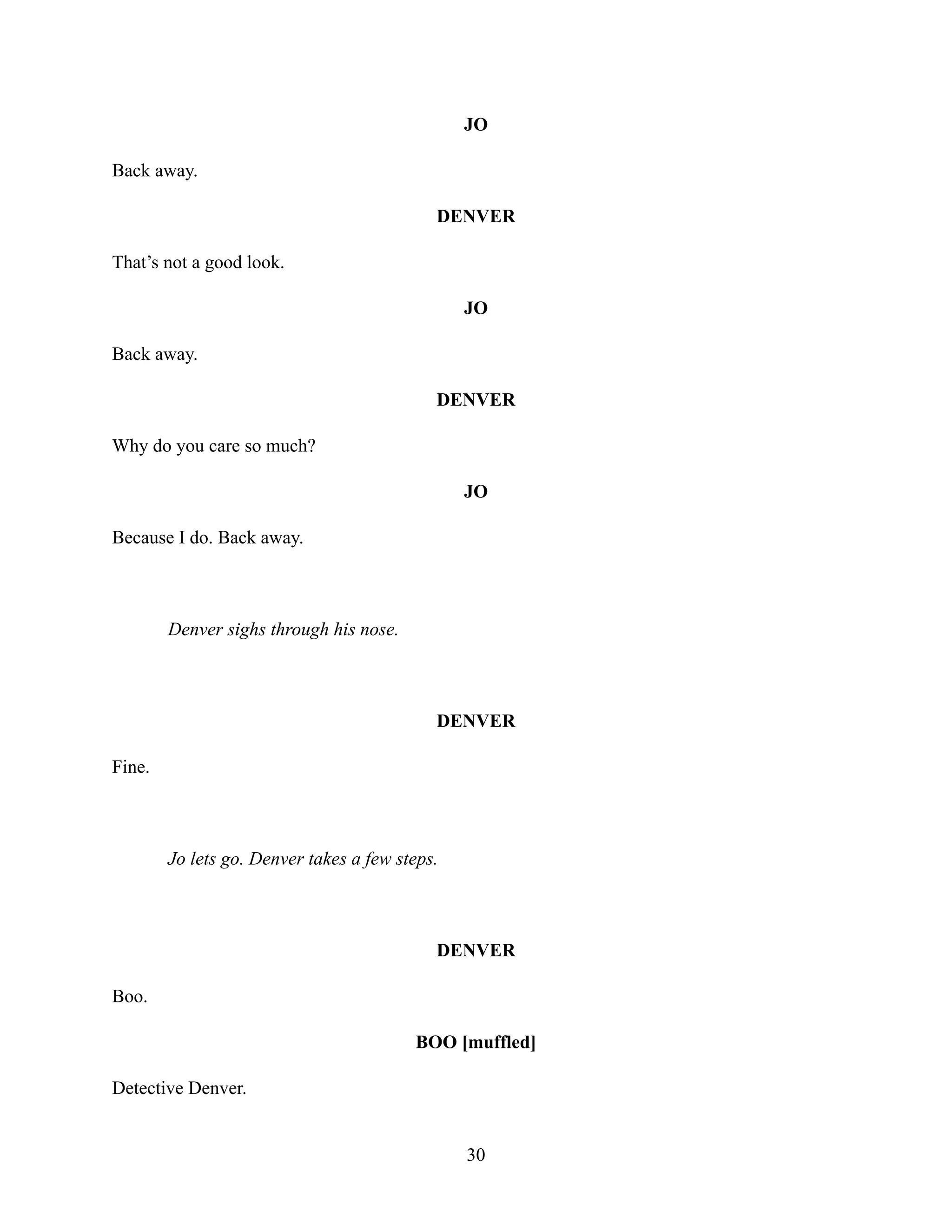 JO
Back away.
DENVER
That’s not a good look.
JO
Back away.
DENVER
Why do you care so much?
JO
Because I do. Back away.
Denver sighs through his nose.
DENVER
Fine.
Jo lets go. Denver takes a few steps.
DENVER
Boo.
BOO [muffled]
Detective Denver.
30
 