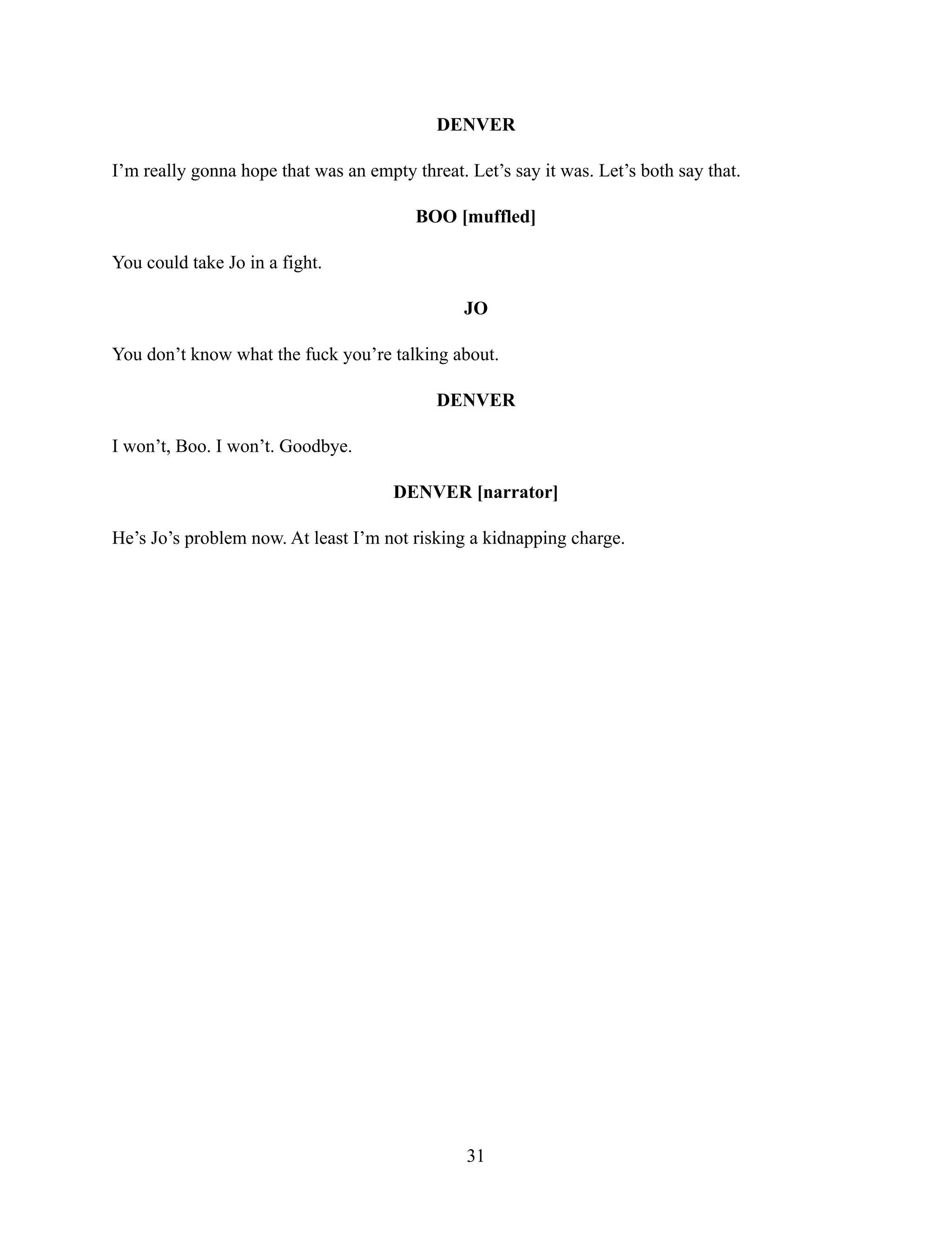 DENVER
I’m really gonna hope that was an empty threat. Let’s say it was. Let’s both say that.
BOO [muffled]
You could take Jo in a fight.
JO
You don’t know what the fuck you’re talking about.
DENVER
I won’t, Boo. I won’t. Goodbye.
DENVER [narrator]
He’s Jo’s problem now. At least I’m not risking a kidnapping charge.
31
 