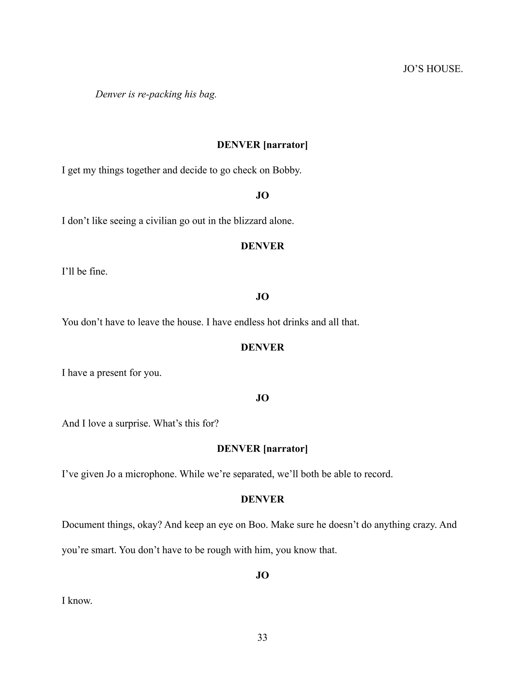 JO’S HOUSE.
Denver is re-packing his bag.
DENVER [narrator]
I get my things together and decide to go check on Bobby.
JO
I don’t like seeing a civilian go out in the blizzard alone.
DENVER
I’ll be fine.
JO
You don’t have to leave the house. I have endless hot drinks and all that.
DENVER
I have a present for you.
JO
And I love a surprise. What’s this for?
DENVER [narrator]
I’ve given Jo a microphone. While we’re separated, we’ll both be able to record.
DENVER
Document things, okay? And keep an eye on Boo. Make sure he doesn’t do anything crazy. And
you’re smart. You don’t have to be rough with him, you know that.
JO
I know.
33
 